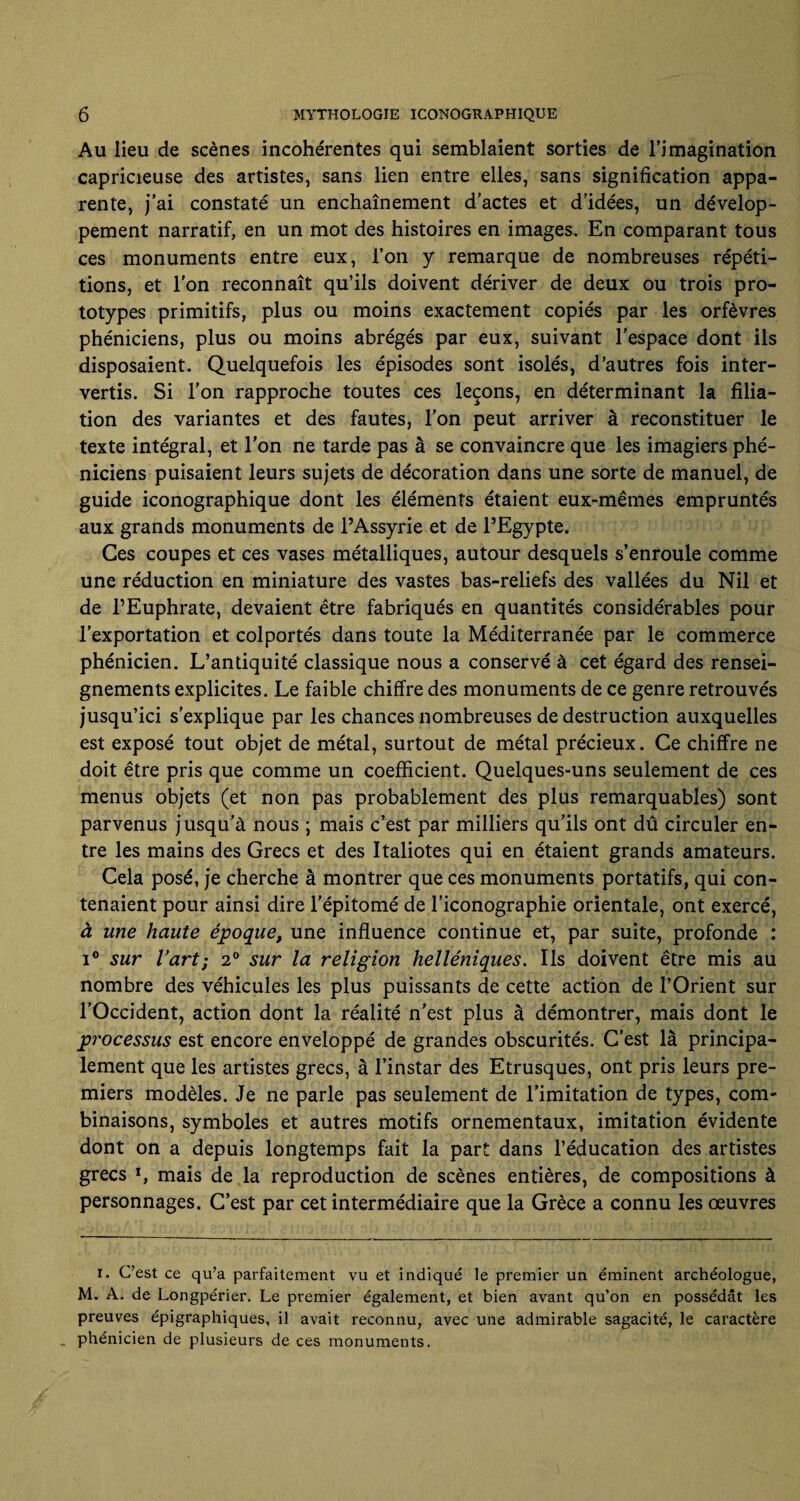 Au lieu de scènes incohérentes qui semblaient sorties de l’imagination capricieuse des artistes, sans lien entre elles, sans signification appa¬ rente, j’ai constaté un enchaînement d’actes et d’idées, un dévelop¬ pement narratif, en un mot des histoires en images. En comparant tous ces monuments entre eux, l’on y remarque de nombreuses répéti¬ tions, et l’on reconnaît qu’ils doivent dériver de deux ou trois pro¬ totypes primitifs, plus ou moins exactement copiés par les orfèvres phéniciens, plus ou moins abrégés par eux, suivant l’espace dont ils disposaient. Quelquefois les épisodes sont isolés, d’autres fois inter¬ vertis. Si l’on rapproche toutes ces leçons, en déterminant la filia¬ tion des variantes et des fautes, l’on peut arriver à reconstituer le texte intégral, et l’on ne tarde pas à se convaincre que les imagiers phé¬ niciens puisaient leurs sujets de décoration dans une sorte de manuel, de guide iconographique dont les éléments étaient eux-mêmes empruntés aux grands monuments de l’Assyrie et de l’Egypte. Ces coupes et ces vases métalliques, autour desquels s’enroule comme une réduction en miniature des vastes bas-reliefs des vallées du Nil et de l’Euphrate, devaient être fabriqués en quantités considérables pour l’exportation et colportés dans toute la Méditerranée par le commerce phénicien. L’antiquité classique nous a conservé à cet égard des rensei¬ gnements explicites. Le faible chiffre des monuments de ce genre retrouvés jusqu’ici s’explique par les chances nombreuses de destruction auxquelles est exposé tout objet de métal, surtout de métal précieux. Ce chiffre ne doit être pris que comme un coefficient. Quelques-uns seulement de ces menus objets (et non pas probablement des plus remarquables) sont parvenus jusqu’à nous ; mais c’est par milliers qu’ils ont dû circuler en¬ tre les mains des Grecs et des Italiotes qui en étaient grands amateurs. Cela posé, je cherche à montrer que ces monuments portatifs, qui con¬ tenaient pour ainsi dire l’épitomé de l’iconographie orientale, ont exercé, à une haute époque, une influence continue et, par suite, profonde : i° sur l’art; 2° sur la religion helléniques. Ils doivent être mis au nombre des véhicules les plus puissants de cette action de l’Orient sur l’Occident, action dont la réalité n’est plus à démontrer, mais dont le processus est encore enveloppé de grandes obscurités. C’est là principa¬ lement que les artistes grecs, à l’instar des Etrusques, ont pris leurs pre¬ miers modèles. Je ne parle pas seulement de l’imitation de types, com¬ binaisons, symboles et autres motifs ornementaux, imitation évidente dont on a depuis longtemps fait la part dans l’éducation des artistes grecs l, mais de la reproduction de scènes entières, de compositions à personnages. C’est par cet intermédiaire que la Grèce a connu les œuvres i. C’est ce qu’a parfaitement vu et indiqué le premier un éminent archéologue, M. A. de Longpérier. Le premier également, et bien avant qu’on en possédât les preuves épigraphiques, il avait reconnu, avec une admirable sagacité, le caractère . phénicien de plusieurs de ces monuments.