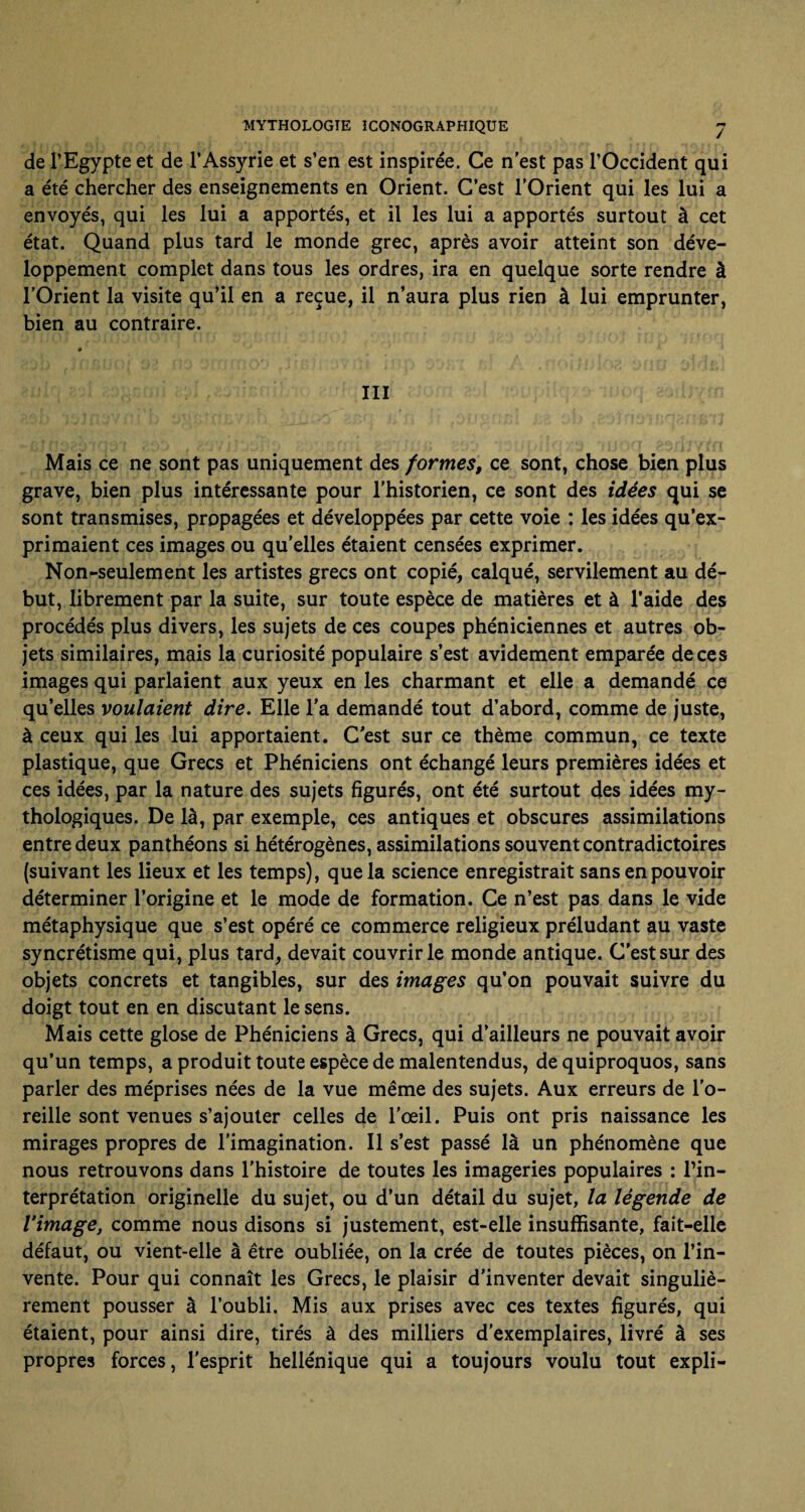 de l’Egypte et de l’Assyrie et s’en est inspirée. Ce n'est pas l’Occident qui a été chercher des enseignements en Orient. C’est l’Orient qui les lui a envoyés, qui les lui a apportés, et il les lui a apportés surtout à cet état. Quand plus tard le monde grec, après avoir atteint son déve¬ loppement complet dans tous les ordres, ira en quelque sorte rendre à l’Orient la visite qu’il en a reçue, il n’aura plus rien à lui emprunter, bien au contraire. III Mais ce ne sont pas uniquement des formes, ce sont, chose bien plus grave, bien plus intéressante pour l’historien, ce sont des idées qui se sont transmises, propagées et développées par cette voie : les idées qu’ex¬ primaient ces images ou qu’elles étaient censées exprimer. Non-seulement les artistes grecs ont copié, calqué, servilement au dé¬ but, librement par la suite, sur toute espèce de matières et à l’aide des procédés plus divers, les sujets de ces coupes phéniciennes et autres ob¬ jets similaires, mais la curiosité populaire s’est avidement emparée de ces images qui parlaient aux yeux en les charmant et elle a demandé ce qu’elles voulaient dire. Elle l’a demandé tout d’abord, comme de juste, à ceux qui les lui apportaient. C’est sur ce thème commun, ce texte plastique, que Grecs et Phéniciens ont échangé leurs premières idées et ces idées, par la nature des sujets figurés, ont été surtout des idées my¬ thologiques. De là, par exemple, ces antiques et obscures assimilations entre deux panthéons si hétérogènes, assimilations souvent contradictoires (suivant les lieux et les temps), que la science enregistrait sans en pouvoir déterminer l’origine et le mode de formation. Ce n’est pas dans le vide métaphysique que s’est opéré ce commerce religieux préludant au vaste syncrétisme qui, plus tard, devait couvrir le monde antique. C'est sur des objets concrets et tangibles, sur des images qu’on pouvait suivre du doigt tout en en discutant le sens. Mais cette glose de Phéniciens à Grecs, qui d’ailleurs ne pouvait avoir qu’un temps, a produit toute espèce de malentendus, de quiproquos, sans parler des méprises nées de la vue même des sujets. Aux erreurs de l’o¬ reille sont venues s’ajouter celles de l’œil. Puis ont pris naissance les mirages propres de l'imagination. Il s’est passé là un phénomène que nous retrouvons dans l'histoire de toutes les imageries populaires : l’in¬ terprétation originelle du sujet, ou d’un détail du sujet, la légende de l’image, comme nous disons si justement, est-elle insuffisante, fait-elle défaut, ou vient-elle à être oubliée, on la crée de toutes pièces, on l’in¬ vente. Pour qui connaît les Grecs, le plaisir d’inventer devait singuliè¬ rement pousser à l’oubli. Mis aux prises avec ces textes figurés, qui étaient, pour ainsi dire, tirés à des milliers d'exemplaires, livré à ses propres forces, l'esprit hellénique qui a toujours voulu tout expli-