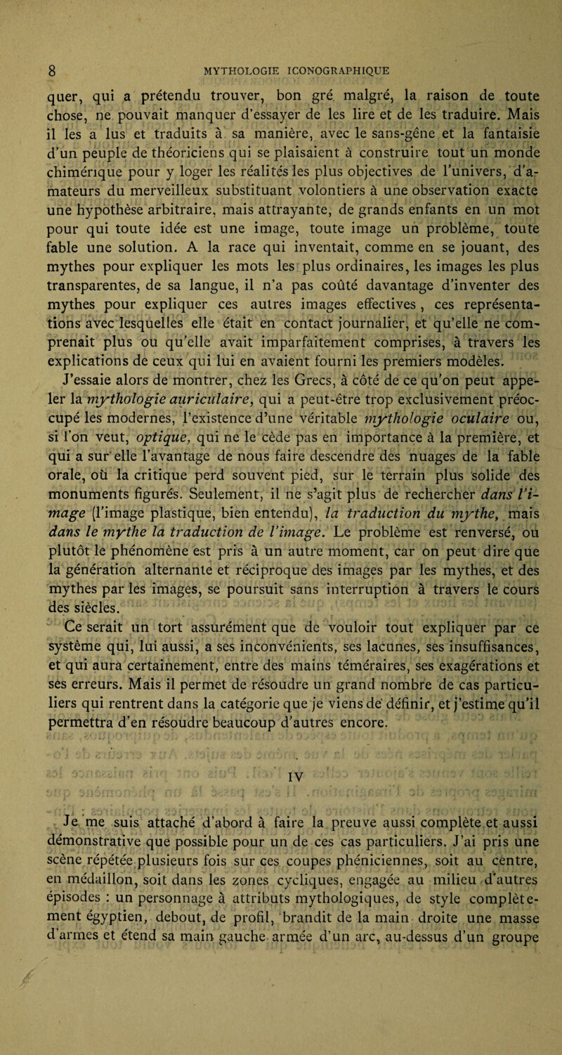 quer, qui a prétendu trouver, bon gré malgré, la raison de toute chose, ne pouvait manquer d’essayer de les lire et de les traduire. Mais il les a lus et traduits à sa manière, avec le sans-gêne et la fantaisie d’un peuple de théoriciens qui se plaisaient à construire tout un monde chimérique pour y loger les réalités les plus objectives de l’univers, d’a¬ mateurs du merveilleux substituant volontiers à une observation exacte une hypothèse arbitraire, mais attrayante, de grands enfants en un mot pour qui toute idée est une image, toute image un problème, toute fable une solution. A la race qui inventait, comme en se jouant, des mythes pour expliquer les mots les plus ordinaires, les images les plus transparentes, de sa langue, il n’a pas coûté davantage d’inventer des mythes pour expliquer ces autres images effectives , ces représenta¬ tions avec lesquelles elle était en contact journalier, et qu’elle ne com¬ prenait plus ou qu’elle avait imparfaitement comprises, à travers les explications de ceux qui lui en avaient fourni les premiers modèles. J’essaie alors de montrer, chez les Grecs, à côté de ce qu’on peut appe¬ ler la mythologie auriculaire, qui a peut-être trop exclusivement préoc¬ cupé les modernes, l’existence d’une véritable mythologie oculaire ou, si l’on veut, optique, qui ne le cède pas en importance à la première, et qui a sur elle l’avantage de nous faire descendre des nuages de la fable orale, où la critique perd souvent pied, sur le terrain plus solide des monuments figurés. Seulement, il ne s’agit plus de rechercher dans l’i¬ mage (l’image plastique, bien entendu), la traduction du mythe, mais dans le mythe la traduction de l’image. Le problème est renversé, ou plutôt le phénomène est pris à un autre moment, car on peut dire que la génération alternante et réciproque des images par les mythes, et des mythes par les images, se poursuit sans interruption à travers le cours des siècles. Ce serait un tort assurément que de vouloir tout expliquer par ce système qui, lui aussi, a ses inconvénients, ses lacunes, ses insuffisances, et qui aura certainement, entre des mains téméraires, ses exagérations et ses erreurs. Mais il permet de résoudre un grand nombre de cas particu¬ liers qui rentrent dans la catégorie que je viens de définir, et j’estime qu’il permettra d’en résoudre beaucoup d’autres encore. IV Je me suis attaché d’abord à faire la preuve aussi complète et aussi démonstrative que possible pour un de ces cas particuliers. J’ai pris une scène répétée plusieurs fois sur ces coupes phéniciennes, soit au centre, en médaillon, soit dans les zones cycliques, engagée au milieu d'autres épisodes : un personnage à attributs mythologiques, de style complète¬ ment égyptien, debout, de profil, brandit de la main droite une masse d’armes et étend sa main gauche armée d’un arc, au-dessus d’un groupe