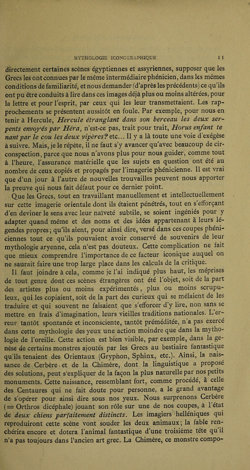 directement certaines scènes égyptiennes et assyriennes, supposer que les Grecs les ont connues par le même intermédiaire phénicien, dans les mêmes conditions de familiarité, et nous demander (d’après les précédents) ce qu’ils ont pu être conduits à lire dans ces images déjà plus ou moins altérées, pour la lettre et pour l’esprit, par ceux qui les leur transmettaient. Les rap¬ prochements se présentent aussitôt en foule. Par exemple, pour nous en tenir à Hercule, Hercule étranglant dans son berceau les deux ser¬ pents envoyés par Héra, n’est-ce pas, trait pour trait, Horus enfant te nantpar le cou les deux vipères? etc... Il y a là toute une voie d’exégèse à suivre. Mais, je le répète, il ne faut s’y avancer qu’avec beaucoup de cir¬ conspection, parce que nous n’avons plus pour nous guider, comme tout à l’heure, l’assurance matérielle que les sujets en question ont été au nombre de ceux copiés et propagés par l’imagerie phénicienne. 11 est vrai que d’un jour à l’autre de nouvelles trouvailles peuvent nous apporter la preuve qui nous fait défaut pour ce dernier point. Que les Grecs, tout en travaillant manuellement et intellectuellement sur cette imagerie orientale dont ils étaient pénétrés, tout en s efforçant d’en deviner le sens avec leur naïveté subtile, se soient ingéniés pour y adapter quand même et des noms et des idées appartenant a leurs lé¬ gendes propres; qu’ils aient, pour ainsi dire, versé dans ces coupes phéni¬ ciennes tout ce qu’ils pouvaient avoir conservé de souvenirs de leur mythologie aryenne, cela n’est pas douteux. Cette complication ne fait que mieux comprendre l’importance de ce facteur iconique auquel on ne saurait faire une trop large place dans les calculs de la critique. il faut joindre à cela, comme je l’ai indiqué plus haut, les méprises de tout genre dont ces scènes étrangères ont été l’objet, soit de la part des artistes plus ou moins expérimentés, plus ou moins scrupu¬ leux, qui les copiaient, soit de la part des curieux qui se mêlaient de les traduire et qui souvent ne faisaient que s’efforcer d’y lire, non sans se mettre en frais d’imagination, leurs vieilles traditions nationales. L er¬ reur tantôt spontanée et inconsciente, tantôt préméditée, n a pas exercé dans cette mythologie des yeux une action moindre que dans la mytho¬ logie de l’oreille. Cette action est bien visible, par exemple, dans la ge¬ nèse de certains monstres ajoutés par les Grecs au bestiaire fantastique qu’ils tenaient des Orientaux (Gryphon, Sphinx, etc.). Ainsi, la nais¬ sance de Cerbère v et de la Chimère, dont la linguistique a proposé des solutions, peut s'expliquer de la façon la plus naturelle par nos petits monuments. Cette naissance, ressemblant fort, comme procédé, à celle des Centaures qui ne fait doute pour personne, a le grand avantage de s’opérer pour ainsi dire sous nos yeux. Nous surprenons Cerbère ( = Orthros dicéphale) jouant son rôle sur une de nos coupes, à 1 état de deux chiens parfaitement distincts. Les imagiers helléniques qui reproduiront cette scène vont souder les deux animaux; la fable ren¬ chérira encore et dotera l’animal fantastique d’une troisième tête qu il n’a pas toujours dans Pancien art grec. La Chimère, ce monstre compo-