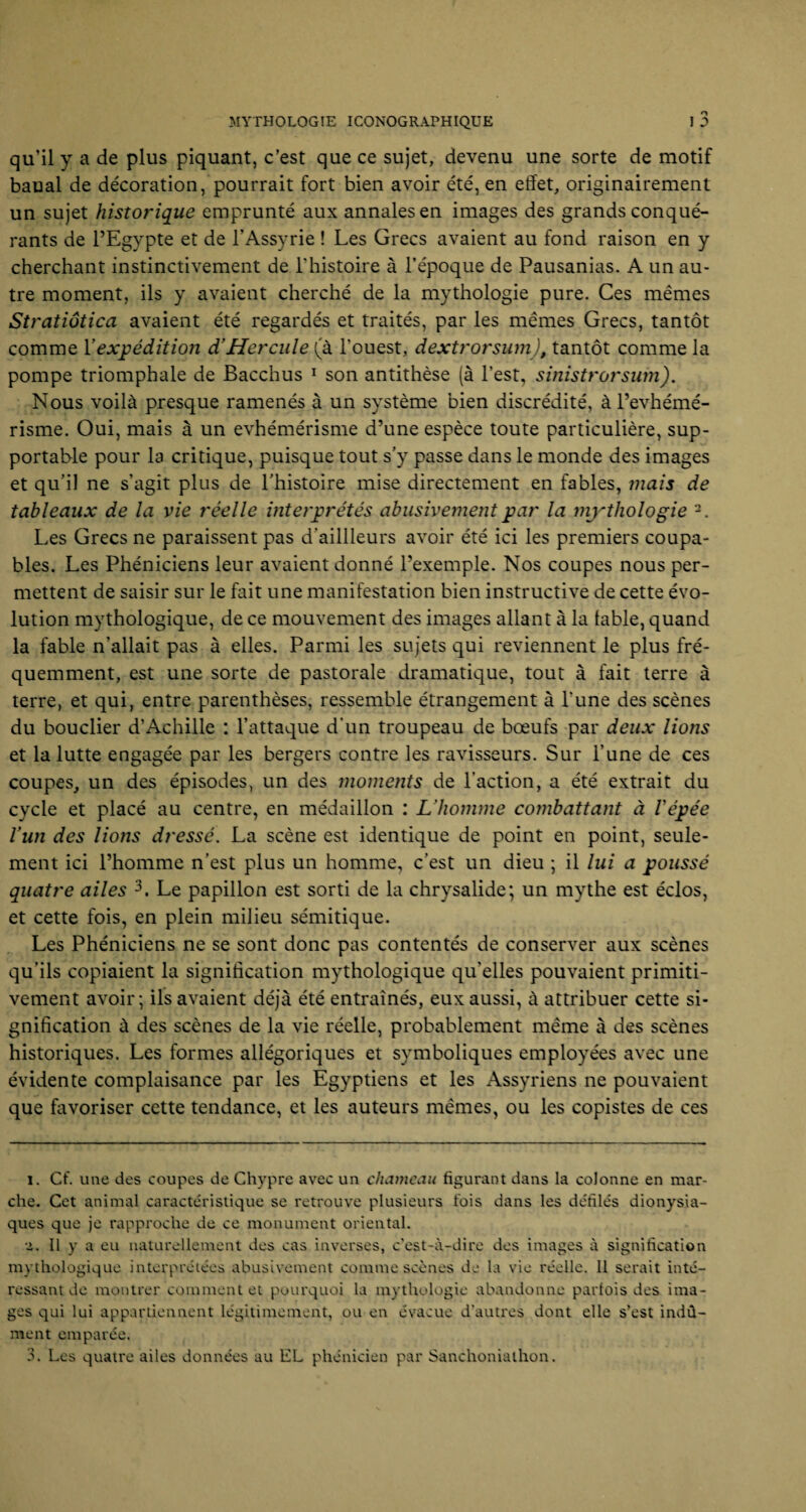 qu’il y a de plus piquant, c’est que ce sujet, devenu une sorte de motif baual de décoration, pourrait fort bien avoir été, en effet, originairement un sujet historique emprunté aux annales en images des grands conqué¬ rants de l’Egypte et de l’Assyrie ! Les Grecs avaient au fond raison en y cherchant instinctivement de l'histoire à l’époque de Pausanias. A un au¬ tre moment, ils y avaient cherché de la mythologie pure. Ces mêmes Stratiôtica avaient été regardés et traités, par les mêmes Grecs, tantôt comme Y expédition d'Hercule (à l'ouest, dextrorsum), tantôt comme la pompe triomphale de Bacchus 1 son antithèse (à l’est, sinistrorsum). Nous voilà presque ramenés à un système bien discrédité, à l’evhémé- risme. Oui, mais à un évhémérisme d’une espèce toute particulière, sup¬ portable pour la critique, puisque tout s’y passe dans le monde des images et qu’il ne s’agit plus de l’histoire mise directement en fables, mais de tableaux de la vie réelle interprétés abusivement par la mythologie 2. Les Grecs ne paraissent pas d'aillleurs avoir été ici les premiers coupa¬ bles. Les Phéniciens leur avaient donné l’exemple. Nos coupes nous per¬ mettent de saisir sur le fait une manifestation bien instructive de cette évo¬ lution mythologique, de ce mouvement des images allant à la table, quand la fable n’allait pas à elles. Parmi les sujets qui reviennent le plus fré¬ quemment, est une sorte de pastorale dramatique, tout à fait terre à terre, et qui, entre parenthèses, ressemble étrangement à l'une des scènes du bouclier d’Achille : l’attaque d’un troupeau de bœufs par deux lions et la lutte engagée par les bergers contre les ravisseurs. Sur l’une de ces coupes, un des épisodes, un des moments de l’action, a été extrait du cycle et placé au centre, en médaillon : L’homme combattant à l'épée Vun des lions dressé. La scène est identique de point en point, seule¬ ment ici l’homme n’est plus un homme, c’est un dieu ; il lui a poussé quatre ailes 3. Le papillon est sorti de la chrysalide; un mythe est éclos, et cette fois, en plein milieu sémitique. Les Phéniciens ne se sont donc pas contentés de conserver aux scènes qu’ils copiaient la signification mythologique qu'elles pouvaient primiti¬ vement avoir; ils avaient déjà été entraînés, eux aussi, à attribuer cette si¬ gnification à des scènes de la vie réelle, probablement même à des scènes historiques. Les formes allégoriques et symboliques employées avec une évidente complaisance par les Egyptiens et les Assyriens ne pouvaient que favoriser cette tendance, et les auteurs mêmes, ou les copistes de ces i. Cf. une des coupes de Chypre avec un chameau figurant dans la colonne en mar¬ che. Cet animal caractéristique se retrouve plusieurs fois dans les défilés dionysia¬ ques que je rapproche de ce monument oriental. a. Il y a eu naturellement des cas inverses, c'est-à-dire des images à signification mythologique interprétées abusivement comme scènes de la vie réelle. 11 serait inté¬ ressant de montrer comment et pourquoi la mythologie abandonne parfois des ima¬ ges qui lui appartiennent légitimement, ou en évacue d'autres dont elle s’est indû¬ ment emparée. 3. Les quatre ailes données au EL phénicien par Sanchonialhon.