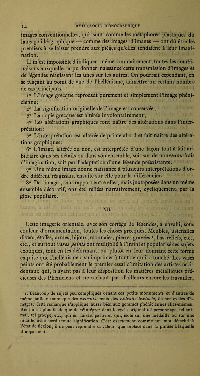 images conventionnelles, qui sont comme les métaphores plastiques du langage idéographique — comme des images d'images — ont dû être les premiers à se laisser prendre aux pièges qu’elles tendaient à leur imagi¬ nation. Il m’est impossible d’indiquer, même sommairement, toutes les combi¬ naisons auxquelles a pu donner naissance cette transmission d’images et de légendes réagissant les unes sur les autres. On pourrait cependant, en se plaçant au point de vue de l’hellénisme, admettre un certain nombre de cas principaux : i° L’image grecque reproduit purement et simplement l’image phéni¬ cienne; 2° La signification originelle de l’image est conservée ; 3° La copie grecque est altérée involontairement; 4° Les altérations graphiques font naître des altérations dans l’inter¬ prétation ; 5° L’interprétation est altérée de prime abord et fait naître des altéra¬ tions graphiques; 6° Lfimage, altérée ou non, est interprétée d’une façon tout à fait ar¬ bitraire dans ses détails ou dans son ensemble, soit sur de nouveaux frais d’imagination, soit par l’adaptation d’une légende préexistante. 7° Une même image donne naissance à plusieurs interprétations d’or¬ dre différent réagissant ensuite sur elle pour la différencier. 8° Des images, sans rapport entre elles, mais juxtaposées dans un même ensemble décoratif, ont été reliées narrativement, cycliquement, par la glose populaire. YII Cette imagerie orientale, avec son cortège de légendes, a envahi, sous couleur d’ornementation, toutes les choses grecques. Meubles, ustensiles divers, étoffes, armes, bijoux, monnaies, pierres gravées *, bas-reliefs, etc., etc., et surtout vases peints ont multiplié à l’infini et popularisé ces sujets exotiques, tout en les déformant, ou plutôt en leur donnant cette forme exquise que l’hellénisme a su imprimer à tout ce qu’il a touché. Les vases peints ont été probablement le premier essai d’imitation des artistes occi¬ dentaux qui, n’ayant pas à leur disposition les matières métalliques pré¬ cieuses des Phéniciens et ne sachant pas d’ailleurs encore les travailler, i. Beaucoup de sujets peu compliqués ornant ces petits monuments et d’autres de même taille ne sont que des extraits, mais des extraits textuels, de nos cycles d’i¬ mages. Cette remarque s’applique aussi bien aux gemmes phéniciennes elles-mêmes. Rien n’est plus facile que de réintégrer dans le cycle originel tel personnage, tel ani¬ mal, tel groupe, etc., qui en faisait partie et qui, isolé sur une médaille ou sur une intaille, avait perdu toute signification. C’est exactement comme un mot détaché à l’état de flexion; il ne peut reprendre sa valeur que replacé dans la phrase à laquelle il appartient.