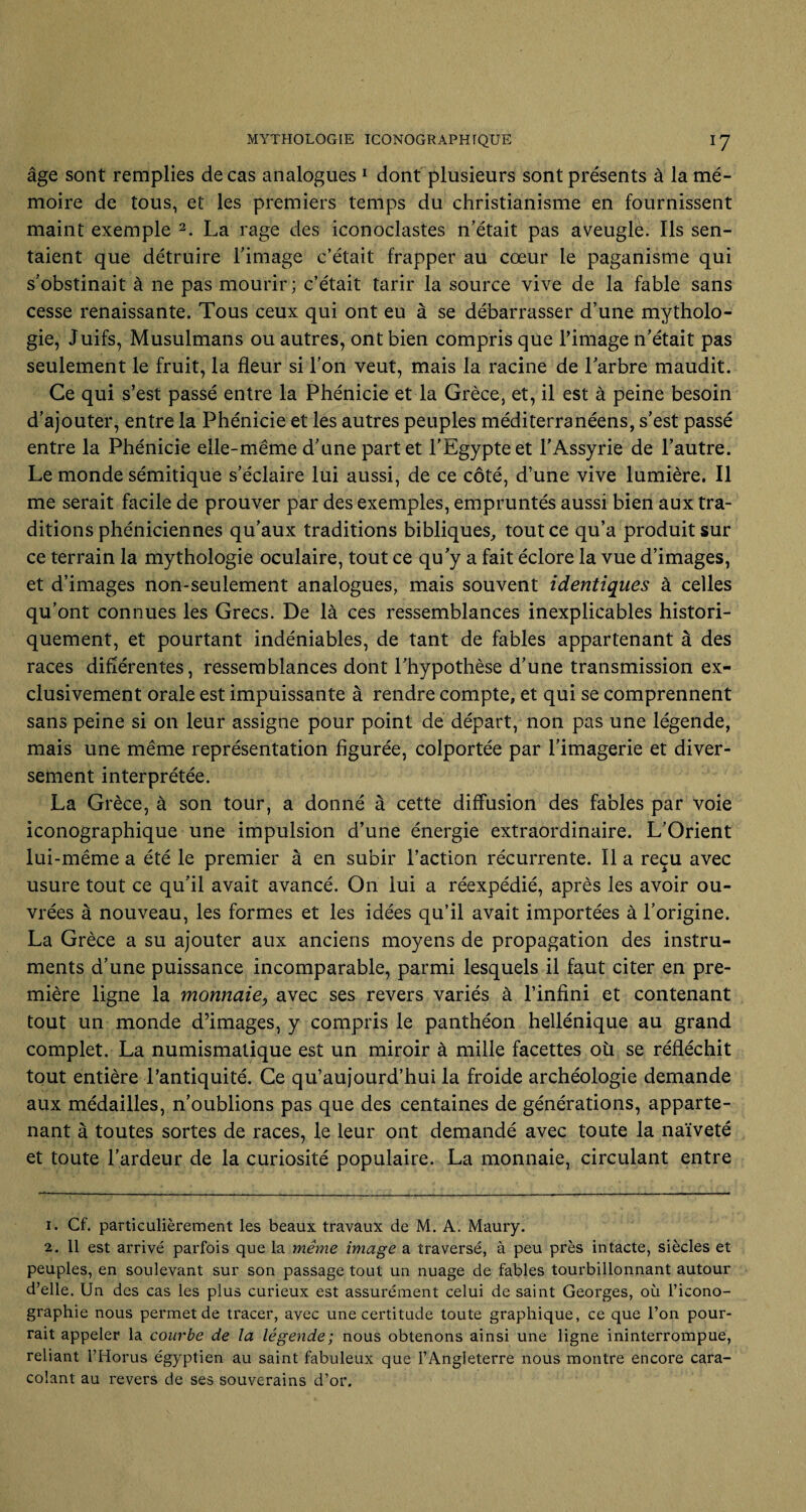 âge sont remplies de cas analogues 1 dont plusieurs sont présents à la mé¬ moire de tous, et les premiers temps du christianisme en fournissent maint exemple 2. La rage des iconoclastes n’était pas aveugle. Ils sen¬ taient que détruire l’image c’était frapper au cœur le paganisme qui s’obstinait à ne pas mourir; c’était tarir la source vive de la fable sans cesse renaissante. Tous ceux qui ont eu à se débarrasser d’une mytholo¬ gie, Juifs, Musulmans ou autres, ont bien compris que l’image n’était pas seulement le fruit, la fleur si l’on veut, mais la racine de l’arbre maudit. Ce qui s’est passé entre la Phénicie et la Grèce, et, il est à peine besoin d’ajouter, entre la Phénicie et les autres peuples méditerranéens, s’est passé entre la Phénicie elle-même d’une part et l’Egypte et l’Assyrie de l’autre. Le monde sémitique s’éclaire lui aussi, de ce côté, d’une vive lumière. Il me serait facile de prouver par des exemples, empruntés aussi bien aux tra¬ ditions phéniciennes qu’aux traditions bibliques, tout ce qu’a produit sur ce terrain la mythologie oculaire, tout ce qu’y a fait éclore la vue d’images, et d’images non-seulement analogues, mais souvent identiques à celles qu’ont connues les Grecs. De là ces ressemblances inexplicables histori¬ quement, et pourtant indéniables, de tant de fables appartenant à des races différentes, ressemblances dont l’hypothèse d’une transmission ex¬ clusivement orale est impuissante à rendre compte, et qui se comprennent sans peine si on leur assigne pour point de départ, non pas une légende, mais une même représentation figurée, colportée par l’imagerie et diver¬ sement interprétée. La Grèce, à son tour, a donné à cette diffusion des fables par voie iconographique une impulsion d’une énergie extraordinaire. L’Orient lui-même a été le premier à en subir l’action récurrente. Il a reçu avec usure tout ce qu’il avait avancé. On lui a réexpédié, après les avoir ou¬ vrées à nouveau, les formes et les idées qu’il avait importées à l’origine. La Grèce a su ajouter aux anciens moyens de propagation des instru¬ ments d’une puissance incomparable, parmi lesquels il faut citer en pre¬ mière ligne la monnaie} avec ses revers variés à l’infini et contenant tout un monde d’images, y compris le panthéon hellénique au grand complet. La numismatique est un miroir à mille facettes où se réfléchit tout entière l’antiquité. Ce qu’aujourd’hui la froide archéologie demande aux médailles, n’oublions pas que des centaines de générations, apparte¬ nant à toutes sortes de races, le leur ont demandé avec toute la naïveté et toute l'ardeur de la curiosité populaire. La monnaie, circulant entre 1. Cf. particulièrement les beaux travaux de M. A. Maury. 2. 11 est arrivé parfois que la même image a traversé, à peu près intacte, siècles et peuples, en soulevant sur son passage tout un nuage de fables tourbillonnant autour d’elle. Un des cas les plus curieux est assurément celui de saint Georges, où l’icono¬ graphie nous permet de tracer, avec une certitude toute graphique, ce que l’on pour¬ rait appeler la courbe de la légende; nous obtenons ainsi une ligne ininterrompue, reliant l’Horus égyptien au saint fabuleux que l’Angleterre nous montre encore cara¬ colant au revers de ses souverains d’or.