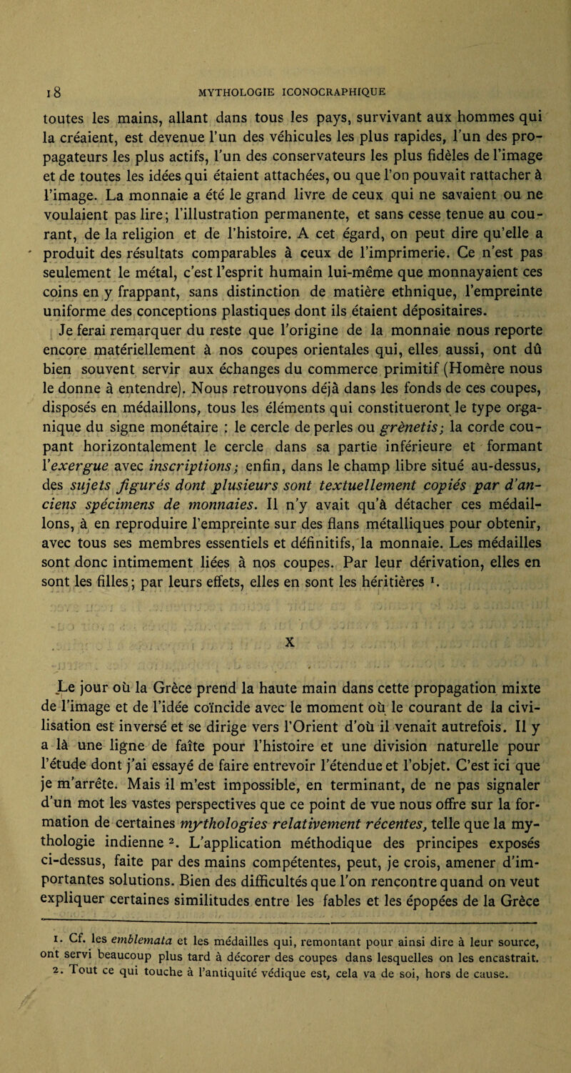 toutes les mains, allant dans tous les pays, survivant aux hommes qui la créaient, est devenue l’un des véhicules les plus rapides, l’un des pro¬ pagateurs les plus actifs, l’un des conservateurs les plus fidèles de l’image et de toutes les idées qui étaient attachées, ou que l’on pouvait rattacher à l’image. La monnaie a été le grand livre de ceux qui ne savaient ou ne voulaient pas lire; l’illustration permanente, et sans cesse tenue au cou¬ rant, de la religion et de l’histoire. A cet égard, on peut dire qu’elle a ' produit des résultats comparables à ceux de l’imprimerie. Ce n’est pas seulement le métal, c’est l’esprit humain lui-même que monnayaient ces coins en y frappant, sans distinction de matière ethnique, l’empreinte uniforme des conceptions plastiques dont ils étaient dépositaires. Je ferai remarquer du reste que l’origine de la monnaie nous reporte encore matériellement à nos coupes orientales qui, elles aussi, ont dû bien souvent servir aux échanges du commerce primitif (Homère nous le donne à entendre). Nous retrouvons déjà dans les fonds de ces coupes, disposés en médaillons, tous les éléments qui constitueront le type orga¬ nique du signe monétaire : le cercle de perles ou grènetis; la corde cou¬ pant horizontalement le cercle dans sa partie inférieure et formant Y exergue avec inscriptions ; enfin, dans le champ libre situé au-dessus, des sujets figurés dont plusieurs sont textuellement copiés par d'an¬ ciens spécimens de monnaies. Il n’y avait qu’à détacher ces médail¬ lons, à en reproduire l’empreinte sur des flans métalliques pour obtenir, avec tous ses membres essentiels et définitifs, la monnaie. Les médailles sont donc intimement liées à nos coupes. Par leur dérivation, elles en sont les filles; par leurs effets, elles en sont les héritières l. Le jour oü la Grèce prend la haute main dans cette propagation mixte de l’image et de l’idée coïncide avec le moment où le courant de la civi¬ lisation est inversé et se dirige vers l’Orient d’où il venait autrefois. Il y a là une ligne de faîte pour l’histoire et une division naturelle pour l’étude dont j’ai essayé de faire entrevoir l’étendue et l’objet. C’est ici que je m'arrête. Mais il m’est impossible, en terminant, de ne pas signaler d’un mot les vastes perspectives que ce point de vue nous offre sur la for¬ mation de certaines mythologies relativement récentes, telle que la my¬ thologie indienne2. L’application méthodique des principes exposés ci-dessus, faite par des mains compétentes, peut, je crois, amener d’im¬ portantes solutions. Bien des difficultés que l’on rencontre quand on veut expliquer certaines similitudes entre les fables et les épopées de la Grèce 1. Cf. les emblemata et les médailles qui, remontant pour ainsi dire à leur source, ont servi beaucoup plus tard à décorer des coupes dans lesquelles on les encastrait. 2. Tout ce qui touche à l’antiquité védique est, cela va de soi, hors de cause.