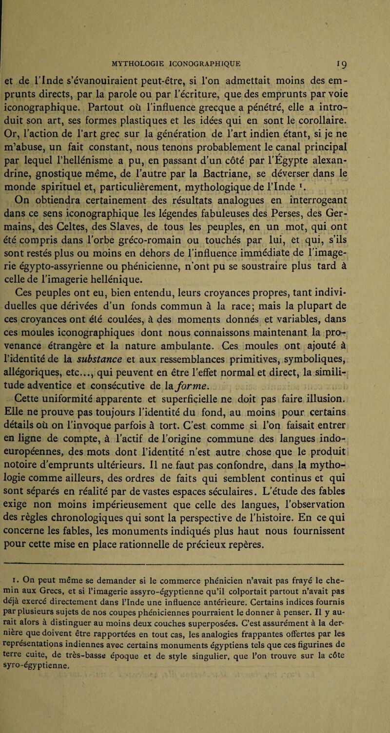 et de l’Inde s’évanouiraient peut-être, si l’on admettait moins des em¬ prunts directs, par la parole ou par l’écriture, que des emprunts par voie iconographique. Partout où l’influence grecque a pénétré, elle a intro¬ duit son art, ses formes plastiques et les idées qui en sont le corollaire. Or, l’action de l’art grec sur la génération de l’art indien étant, si je ne m’abuse, un fait constant, nous tenons probablement le canal principal par lequel l’hellénisme a pu, en passant d’un côté par l’Égypte alexan- drine, gnostique même, de l’autre par la Bactriane, se déverser dans le monde spirituel et, particulièrement, mythologique de l’Inde I. On obtiendra certainement des résultats analogues en interrogeant dans ce sens iconographique les légendes fabuleuses des Perses, des Ger¬ mains, des Celtes, des Slaves, de tous les peuples, en un mot, qui ont été compris dans l’orbe gréco-romain ou touchés par lui, et qui, s’ils sont restés plus ou moins en dehors de l’influence immédiate de l’image¬ rie égypto-assyrienne ou phénicienne, n’ont pu se soustraire plus tard à celle de l’imagerie hellénique. Ces peuples ont eu, bien entendu, leurs croyances propres, tant indivi¬ duelles que dérivées d’un fonds commun à la race; mais la plupart de ces croyances ont été coulées, à des moments donnés et variables, dans ces moules iconographiques dont nous connaissons maintenant la pro¬ venance étrangère et la nature ambulante. Ces moules ont ajouté à l’identité de la substance et aux ressemblances primitives, symboliques, allégoriques, etc..., qui peuvent en être l’effet normal et direct, la simili¬ tude adventice et consécutive de la forme. Cette uniformité apparente et superficielle ne doit pas faire illusion. Elle ne prouve pas toujours l’identité du fond, au moins pour certains détails où on l’invoque parfois à tort. C’est comme si l’on faisait entrer en ligne de compte, à l’actif de l’origine commune des langues indo- européennes, des mots dont l’identité n’est autre chose que le produit notoire d’emprunts ultérieurs. Il ne faut pas confondre, dans la mytho¬ logie comme ailleurs, des ordres de faits qui semblent continus et qui sont séparés en réalité par de vastes espaces séculaires. L’étude des fables exige non moins impérieusement que celle des langues, l’observation des règles chronologiques qui sont la perspective de l’histoire. En ce qui concerne les fables, les monuments indiqués plus haut nous fournissent pour cette mise en place rationnelle de précieux repères. i. On peut même se demander si le commerce phénicien n’avait pas frayé le che¬ min aux Grecs, et si l’imagerie assyro-égyptienne qu’il colportait partout n’avait pas déjà exercé directement dans l’Inde une influence antérieure. Certains indices fournis par plusieurs sujets de nos coupes phéniciennes pourraient le donner à penser. Il y au¬ rait alors à distinguer au moins deux couches superposées. C’est assurément à la der¬ nière que doivent être rapportées en tout cas, les analogies frappantes offertes par les représentations indiennes avec certains monuments égyptiens tels que ces figurines de terre cuite, de très-basse époque et de style singulier, que l’on trouve sur la côte syro-égyptienne.