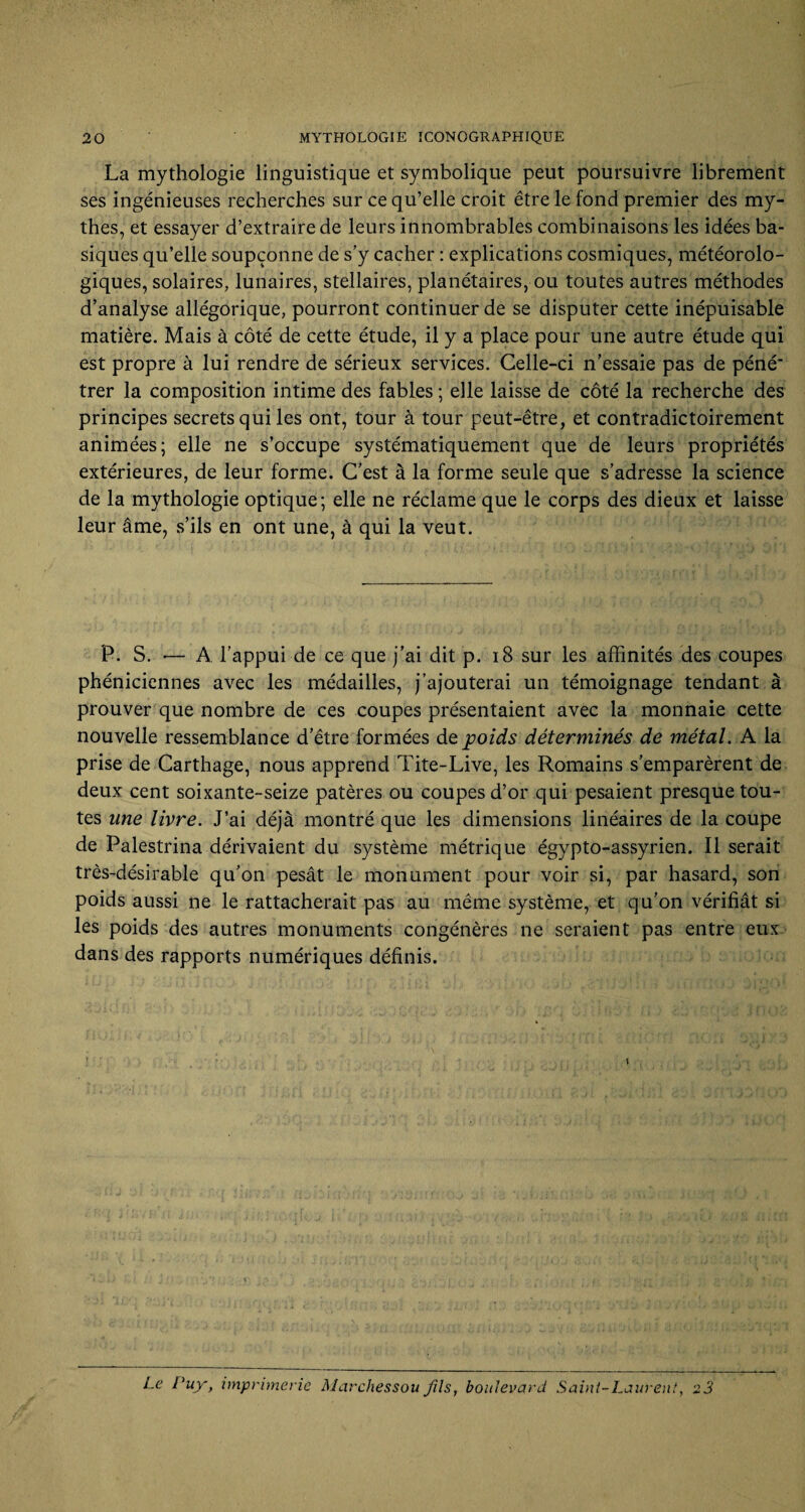 La mythologie linguistique et symbolique peut poursuivre librement ses ingénieuses recherches sur ce qu’elle croit être le fond premier des my¬ thes, et essayer d’extraire de leurs innombrables combinaisons les idées ba¬ siques qu’elle soupçonne de s’y cacher : explications cosmiques, météorolo¬ giques, solaires, lunaires, stellaires, planétaires, ou toutes autres méthodes d’analyse allégorique, pourront continuer de se disputer cette inépuisable matière. Mais à côté de cette étude, il y a place pour une autre étude qui est propre à lui rendre de sérieux services. Celle-ci n’essaie pas de péné* trer la composition intime des fables ; elle laisse de côté la recherche des principes secrets qui les ont, tour à tour peut-être, et contradictoirement animées; elle ne s’occupe systématiquement que de leurs propriétés extérieures, de leur forme. C’est à la forme seule que s’adresse la science de la mythologie optique; elle ne réclame que le corps des dieux et laisse leur âme, s’ils en ont une, à qui la veut. P. S. •— A l’appui de ce que j’ai dit p. 18 sur les affinités des coupes phéniciennes avec les médailles, j’ajouterai un témoignage tendant à prouver que nombre de ces coupes présentaient avec la monnaie cette nouvelle ressemblance d’être formées de poids déterminés de métal. A la prise de Carthage, nous apprend Tite-Live, les Romains s’emparèrent de deux cent soixante-seize patères ou coupes d’or qui pesaient presque tou¬ tes une livre. J’ai déjà montré que les dimensions linéaires de la coupe de Palestrina dérivaient du système métrique égypto-assyrien. Il serait très-désirable qu’on pesât le monument pour voir si, par hasard, son poids aussi ne le rattacherait pas au même système, et qu’on vérifiât si les poids des autres monuments congénères ne seraient pas entre eux dans des rapports numériques définis.