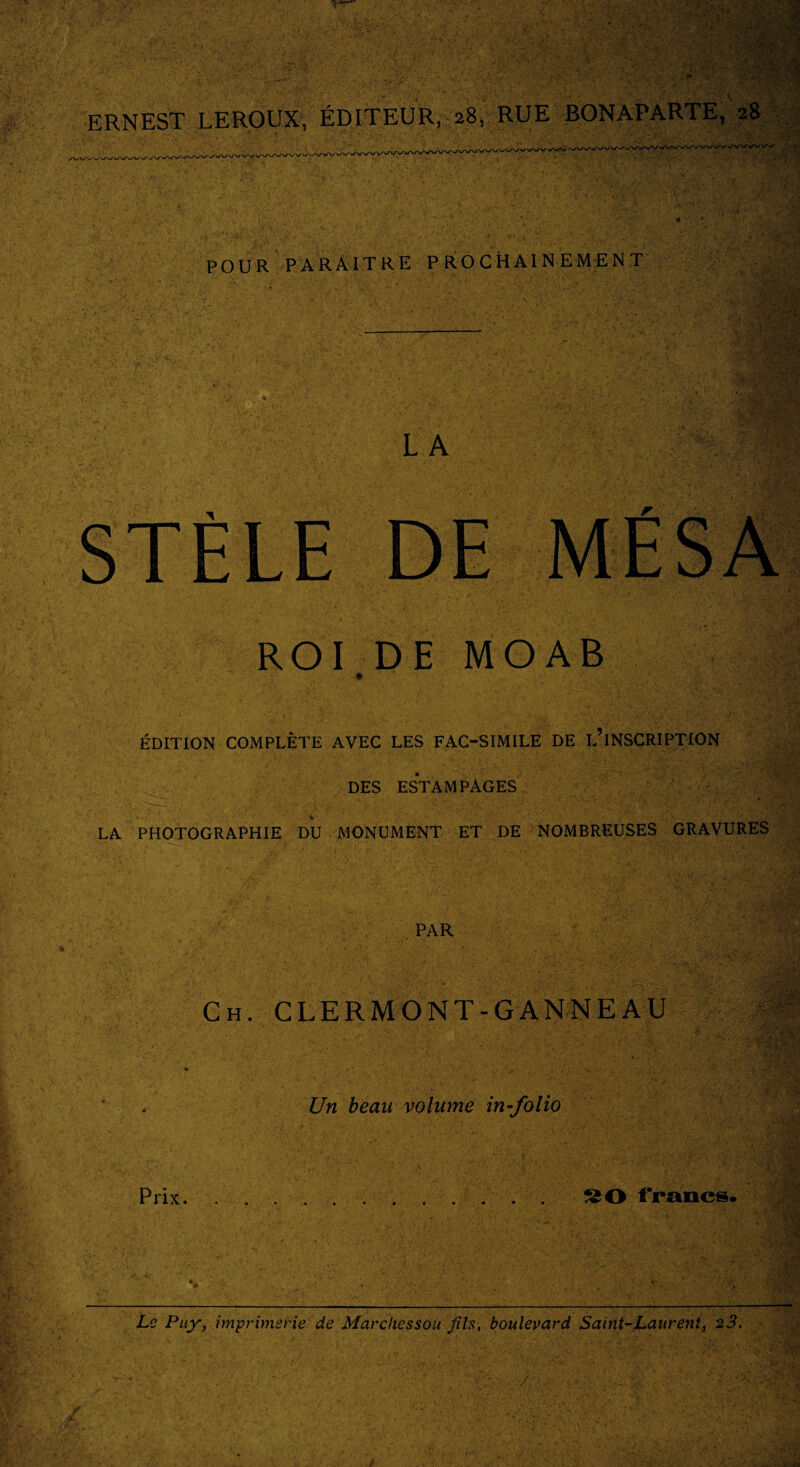 ERNEST LEROUX, ÉDITEUR, 28, RUE BONAPARTE, 28 POUR PARAITRE PROCHAINEMENT St'l LA STÈLE DE ROI DE M O A B ÉDITION COMPLÈTE AVEC LES FAC-SIMILE DE DESCRIPTION DES ESTAMPAGES LA PHOTOGRAPHIE DU MONUMENT ET DE NOMBREUSES GRAVURES PAR Ch. CLERMONT-GANNEAU . Un beau volume in-folio Prix. SO francs. V’Vv