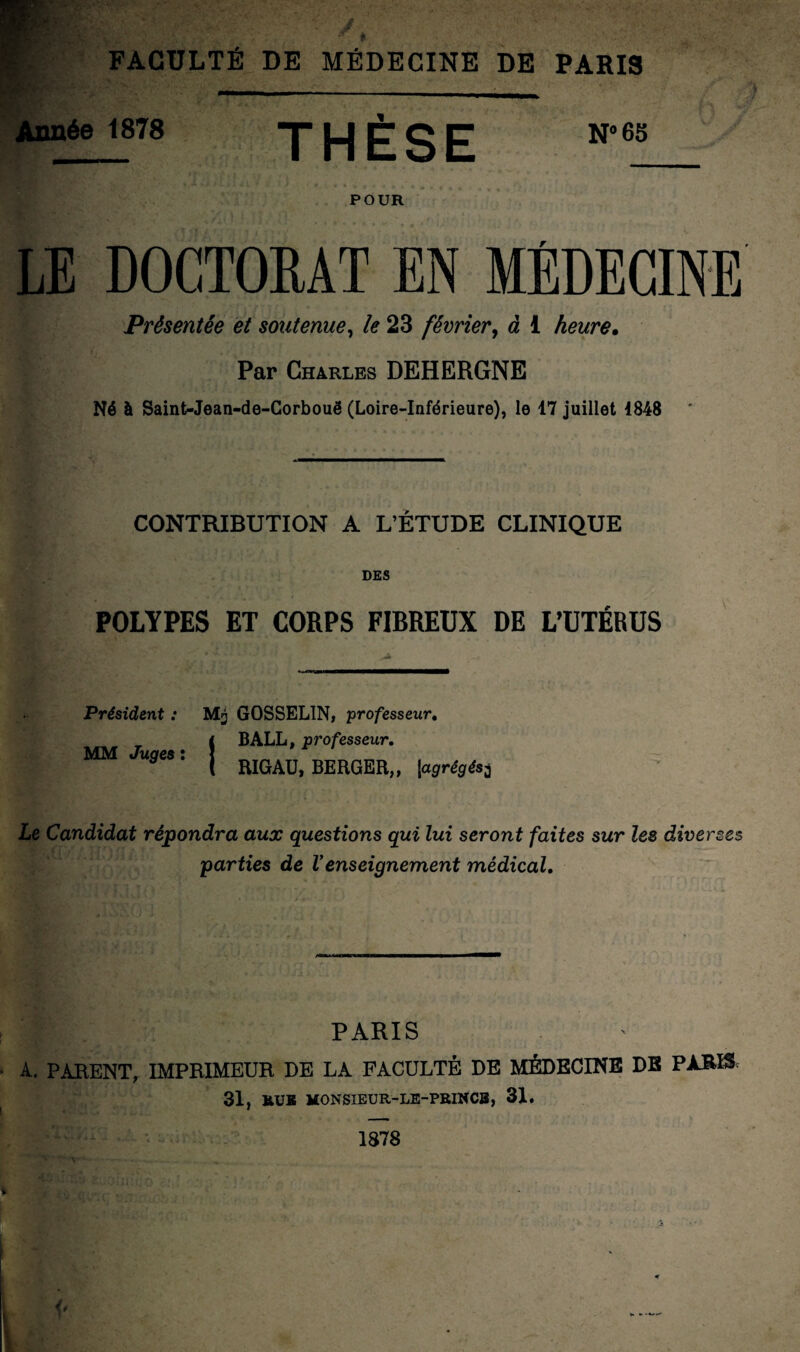 ée 1878 THÈSE N°65 POUR LE DOCTORAT EN MÉDECINE Présentée et soutenue, le 23 février, d 1 heure. Par Charles DEHERGNE Né à Saint-Jean-de-Corbouë (Loire-Inférieure), le 17 juillet 1848 CONTRIBUTION A L’ÉTUDE CLINIQUE DES POLYPES ET CORPS FIBREUX DE L’UTÉRUS Président : GOSSELIN, professeur. i BALL, professeur. U9eSl j RIGAU, BERGER,, |,agrégés3 MM Le Candidat répondra aux questions qui lui seront faites sur les diverses parties de Venseignement médical. PARIS • A. PARENT, IMPRIMEUR DE LA FACULTÉ DE MÉDECINE DE PARIS 31, MONSIEUR-LE-PRINCB, 31. 1878