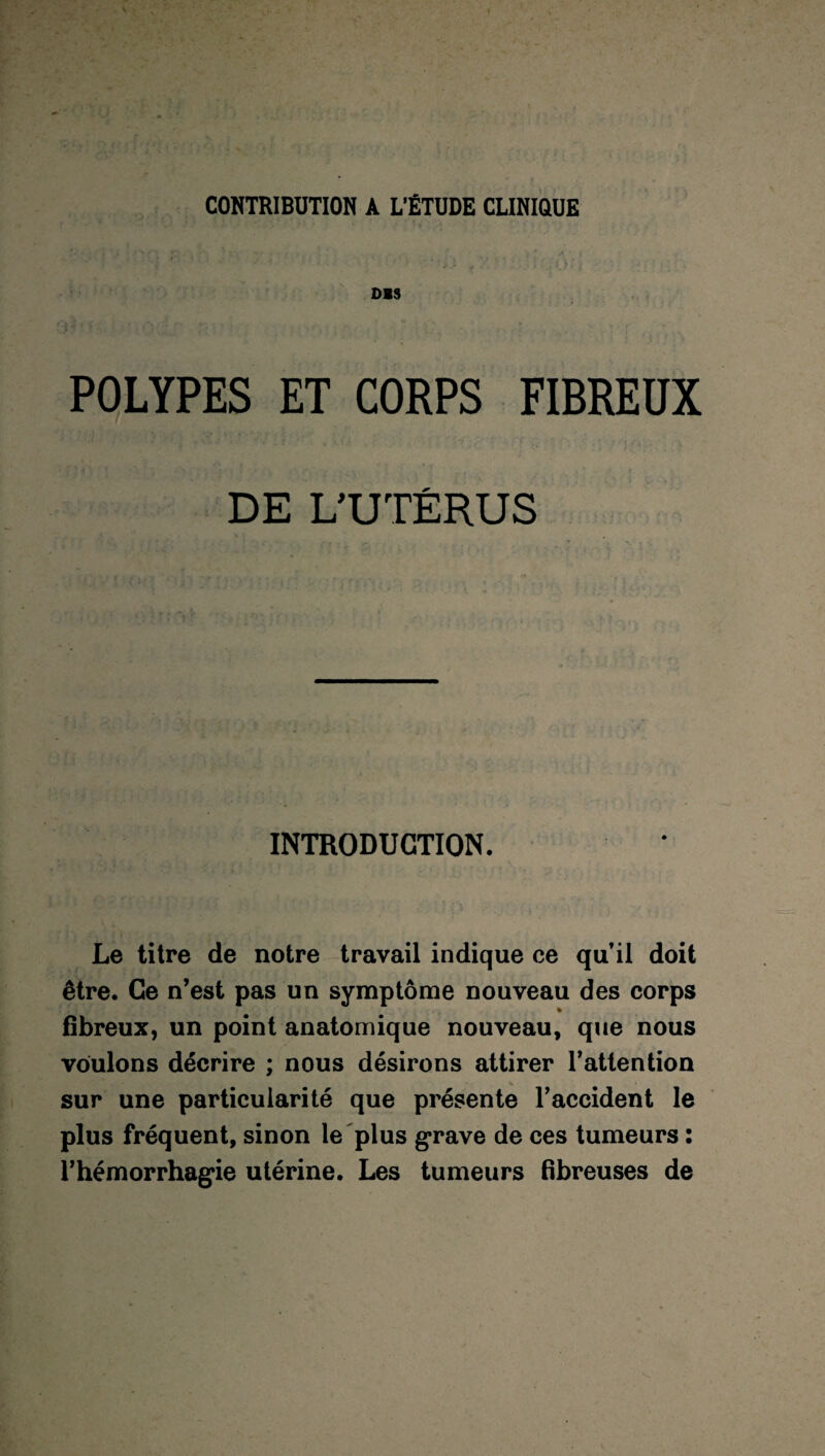 CONTRIBUTION A L’ÉTUDE CLINIQUE OIS POLYPES ET CORPS FIBREUX DE L’UTÉRUS INTRODUCTION. Le titre de notre travail indique ce qu’il doit être. Ce n’est pas un symptôme nouveau des corps % fibreux, un point anatomique nouveau, que nous voulons décrire ; nous désirons attirer l’attention sur une particularité que présente l’accident le plus fréquent, sinon le plus grave de ces tumeurs : l’hémorrhagie utérine. Les tumeurs fibreuses de