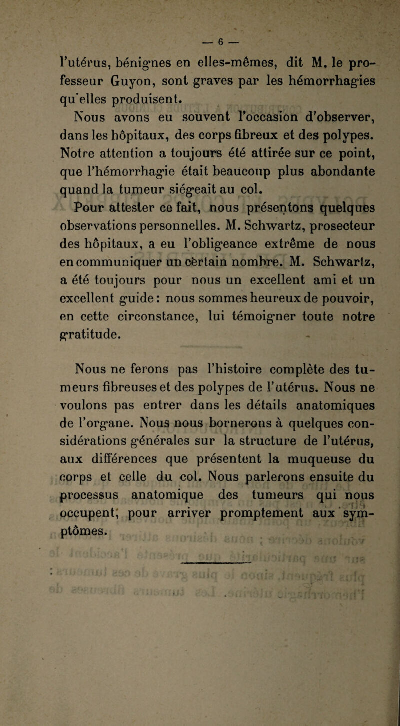 ' > v • , > * ~ » ' j — 6 — l’utérus, bénignes en elles-mêmes, dit M. le pro¬ fesseur Guyon, sont graves par les hémorrhagies qu’elles produisent. Nous avons eu souvent Toccasion d’observer, dans les hôpitaux, des corps fibreux et des polypes. Notre attention a toujours été attirée sur ce point, que l’hémorrhagie était beaucoup plus abondante quand la tumeur siégeait au col. Pour attester ce fait, nous présentons quelques observations personnelles. M. Schwartz, prosecteur des hôpitaux, a eu l’obligeance extrême de nous en communiquer un cèrtain nombre. M. Schwartz, a été toujours pour nous un excellent ami et un excellent guide: nous sommes heureux de pouvoir, en cette circonstance, lui témoigner toute notre gratitude. Nous ne ferons pas l’histoire complète des tu¬ meurs fibreuses et des polypes de l’utérus. Nous ne voulons pas entrer dans les détails anatomiques de l’organe. Nous nous bornerons à quelques con¬ sidérations générales sur la structure de l’utérus, aux différences que présentent la muqueuse du corps et celle du col. Nous parlerons ensuite du processus anatomique des tumeurs qui nous occupent; pour arriver promptement aux sym¬ ptômes. i