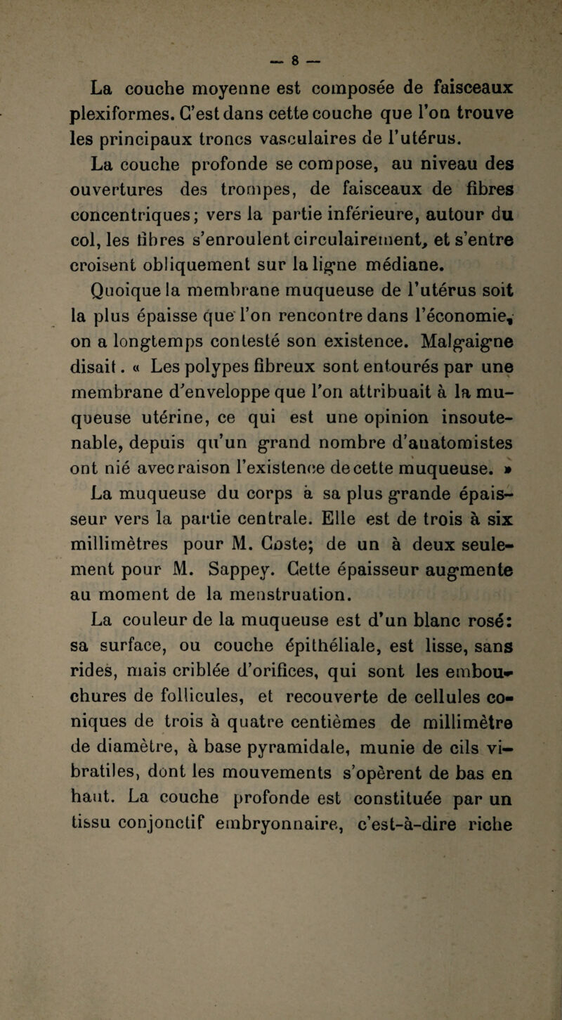 La couche moyenne est composée de faisceaux plexiformes. C’est dans cette couche que Ton trouve les principaux troncs vasculaires de l’utérus. La couche profonde se compose, au niveau des ouvertures des trompes, de faisceaux de fibres concentriques; vers la partie inférieure, autour du col, les fibres s’enroulent circulairement, et s’entre croisent obliquement sur la ligne médiane. Quoique la membrane muqueuse de l’utérus soit la plus épaisse que l’on rencontre dans l’économie, on a longtemps contesté son existence. Malgaigne disait. « Les polypes fibreux sont entourés par une membrane d'enveloppe que Ton attribuait à la mu¬ queuse utérine, ce qui est une opinion insoute¬ nable, depuis qu’un grand nombre d’anatomistes ont nié avec raison l’existence de cette muqueuse. » La muqueuse du corps à sa plus grande épais¬ seur vers la partie centrale. Elle est de trois à six millimètres pour M. Coste; de un à deux seule¬ ment pour M. Sappey. Cette épaisseur augmente au moment de la menstruation. La couleur de la muqueuse est d’un blanc rosé: sa surface, ou couche épithéliale, est lisse, sans rides, mais criblée d’orifices, qui sont les embou» chures de follicules, et recouverte de cellules co¬ niques de trois à quatre centièmes de millimètre de diamètre, à base pyramidale, munie de cils vi- bratiles, dont les mouvements s’opèrent de bas en haut. La couche profonde est constituée par un tissu conjonctif embryonnaire, c’est-à-dire riche