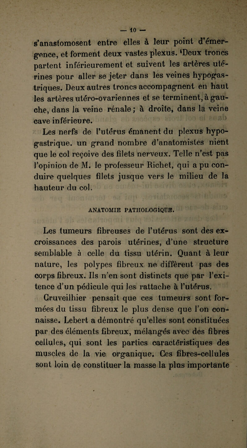 s’anastomosent entre elles à leur point d*émer¬ gence, et forment deux vastes plexus. *Deux troncs partent inférieurement et suivent les artères uté¬ rines pour aller se jeter dans les veines hypogas¬ triques. Deux autres troncs accompagnent en haut les artères utéro-ovariennes et se terminent, à gau¬ che, dans la veine rénale ; à droite, dans la veine cave inférieure. Les nerfs de l’utérus émanent du plexus hypo¬ gastrique. un grand nombre d’anatomistes nient que le col reçoive des filets nerveux. Telle n’est pas l’opinion de M. le professeur Richet, qui a pu con¬ duire quelques filets jusque vers le milieu de la hauteur du col. ANATOMIE PATHOLOGIQUE. Les tumeurs fibreuses de l’utérus sont des ex¬ croissances des parois utérines, d’une structure semblable à celle du tissu utérin. Quant à leur nature, les polypes fibreux ne diffèrent pas des corps fibreux. Ils n’en sont distincts que par l’exi- tence d’un pédicule qui les rattache à l’utérus. Gruveilhier pensait que ces tumeurs sont for¬ mées du tissu fibreux le plus dense que l’on con¬ naisse. Lebert a démontré qu’elles sont constituées par des éléments fibreux, mélangés avec des fibres cellules, qui sont les parties caractéristiques des muscles de la vie organique. Ces fibres-cellules sont loin de constituer la masse la plus importante