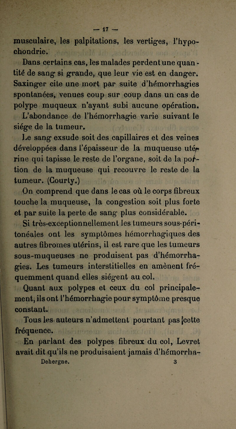 musculaire, les palpitations, les vertiges, l’hypo- chondrie. # Dans certains cas, les malades perdent une quan - tité de sang si grande, que leur vie est en danger. Saxinger cite une mort par suite d’hémorrhagies spontanées, venues coup sur coup dans un cas de polype muqueux n’ayant subi aucune opération. L’abondance de l’hémorrhagie varie suivant le siège de la tumeur. Le sang exsude soit des capillaires et des veines développées dans l’épaisseur de la muqueuse utéf rine qui tapisse le reste de l’organe, soit de la por¬ tion de la muqueuse qui recouvre le reste de la tumeur. (Gourty.) On comprend que dans le cas où le corps fibreux touche la muqueuse, la congestion soit plus forte et par suite la perte de sang’ plus considérable. Si très-exceptionnellement les tumeurs sous-péri¬ tonéales ont les symptômes hémorrhagiques des autres fibromes utérins, il est rare que les tumeurs sous-muqueuses ne produisent pas d’hémorrha¬ gies. Les tumeurs interstitielles en amènent fré¬ quemment quand elles siég’ent au col. Quant aux polypes et ceux du col principale¬ ment, ils ont l’hémorrhagie pour symptôme presque constant. Tous les auteurs n’admettent pourtant pasfcette fréquence. En parlant des polypes fibreux du col, Levret avait dit qu’ils ne produisaient jamais d’hémorrha- Dehergne. 3