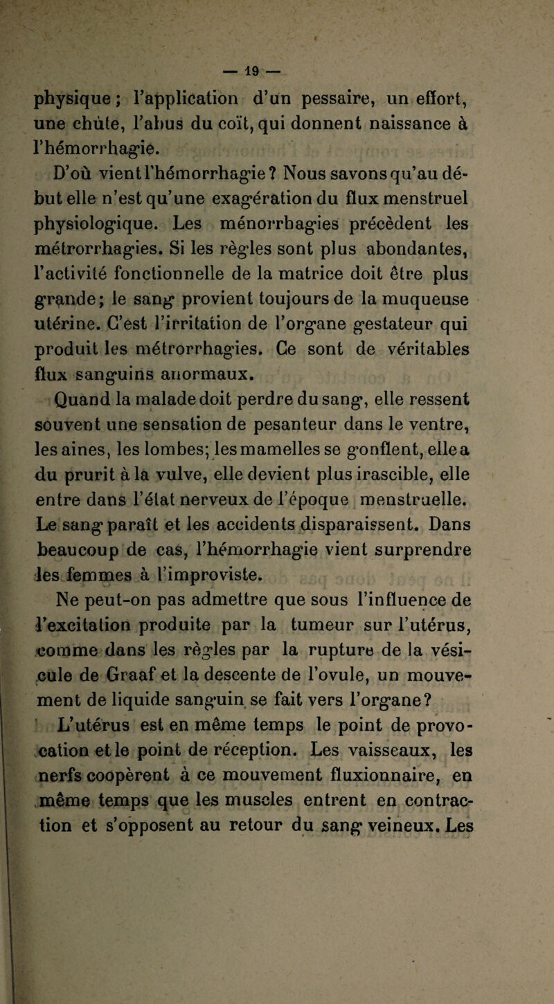 physique; l’application d’un pessaire, un effort, une chùte, l’abus du coït, qui donnent naissance à F hémorrhagie. D’où vient l'hémorrhagie? Nous savons qu’au dé¬ but elle n’est qu’une exag*ération du flux menstruel physiologique. Les ménorrhagies précèdent les métrorrhagies. Si les régies sont plus abondantes, l’activité fonctionnelle de la matrice doit être plus grande; le sang provient toujours de la muqueuse utérine. C’est l’irritation de l’organe gestateur qui produit les métrorrhagies. Ce sont de véritables flux sanguins anormaux. Quand la malade doit perdre du sang, elle ressent souvent une sensation de pesanteur dans le ventre, les aines, les lombes; les mamelles se gonflent, elle a du prurit à la vulve, elle devient plus irascible, elle entre dans l’état nerveux de l’époque menstruelle. Le sang paraît et les accidents disparaissent. Dans beaucoup de cas, l’hémorrhagie vient surprendre les femmes à l’improviste. Ne peut-on pas admettre que sous l’influence de l’excitation produite par la tumeur sur l’utérus, comme dans les règles par la rupture de la vési¬ cule de Graaf et la descente de l’ovule, un mouve¬ ment de liquide sanguin se fait vers l’organe? * L’utérus est en même temps le point de provo¬ cation et le point de réception. Les vaisseaux, les nerfs coopèrent à ce mouvement fluxionnaire, en même temps que les muscles entrent en contrac¬ tion et s’opposent au retour du sang veineux. Les