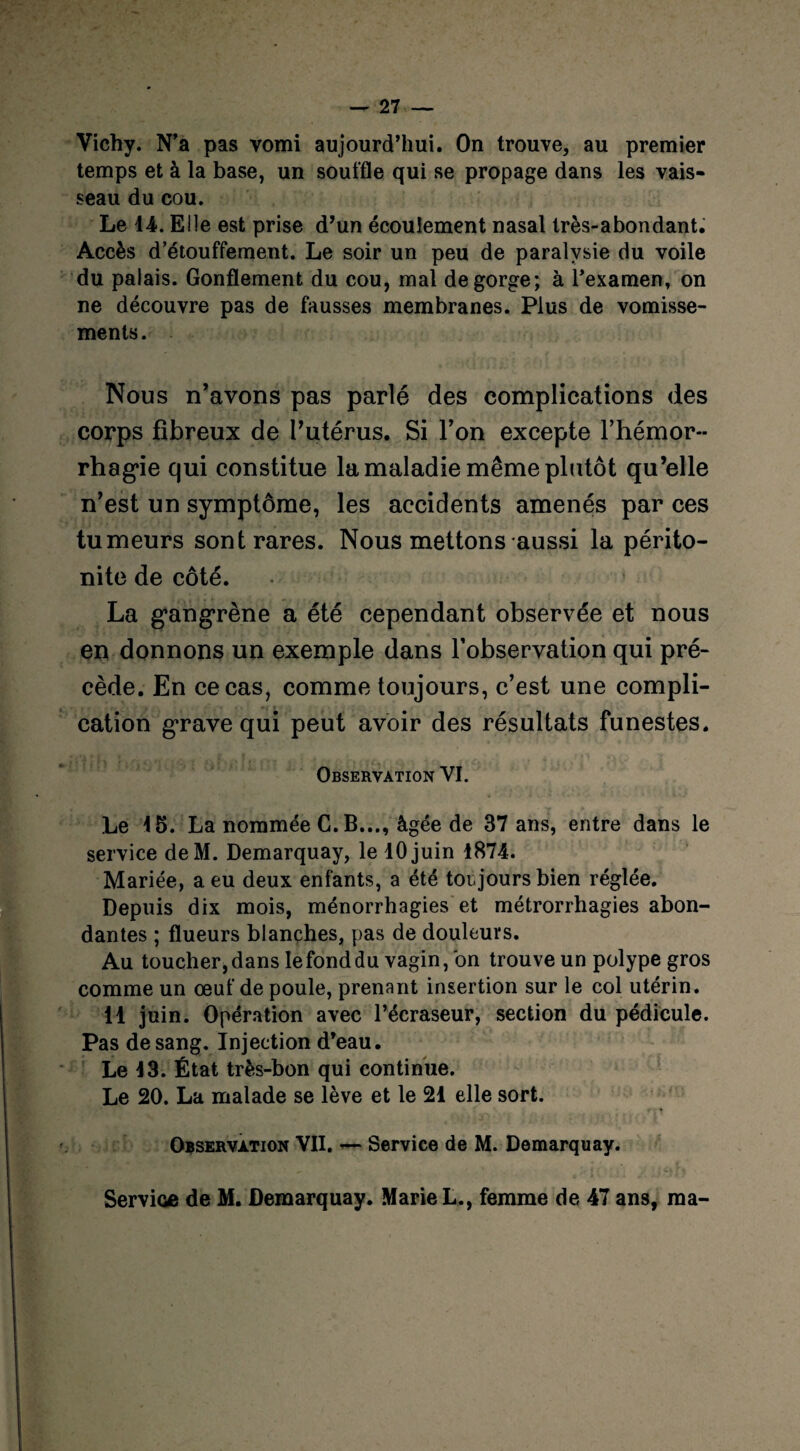 Vichy. N’a pas vomi aujourd’hui. On trouve, au premier temps et à la base, un souffle qui se propage dans les vais¬ seau du cou. Le 14. Elle est prise d’un écoulement nasal très-abondant. Accès d’étouffement. Le soir un peu de paralysie du voile du palais. Gonflement du cou, mal dégorgé; à l’examen, on ne découvre pas de fausses membranes. Plus de vomisse¬ ments. Nous n’avons pas parlé des complications des corps fibreux de l’utérus. Si l’on excepte l’hémor¬ rhagie qui constitue la maladie même plutôt qu’elle n’est un symptôme, les accidents amenés par ces tumeurs sont rares. Nous mettons aussi la périto¬ nite de côté. La gangrène a été cependant observée et nous en donnons un exemple dans l’observation qui pré¬ cède. En ce cas, comme toujours, c’est une compli¬ cation grave qui peut avoir des résultats funestes. Observation VI. Le 15. La nommée C. B..., âgée de 37 ans, entre dans le service deM. Demarquay, le 10 juin 1874. Mariée, a eu deux enfants, a été toujours bien réglée. Depuis dix mois, ménorrhagies et métrorrhagies abon¬ dantes ; flueurs blanches, pas de douleurs. Au toucher,dans lefonddu vagin, on trouve un polype gros comme un œuf de poule, prenant insertion sur le col utérin. 11 juin. Opération avec l’écraseur, section du pédicule. Pas de sang. Injection d’eau. Le 13. État très-bon qui continue. Le 20. La malade se lève et le 21 elle sort. Observation VII. — Service de M. Demarquay. Service de M. Demarquay. Marie L., femme de 47 ans, ma-