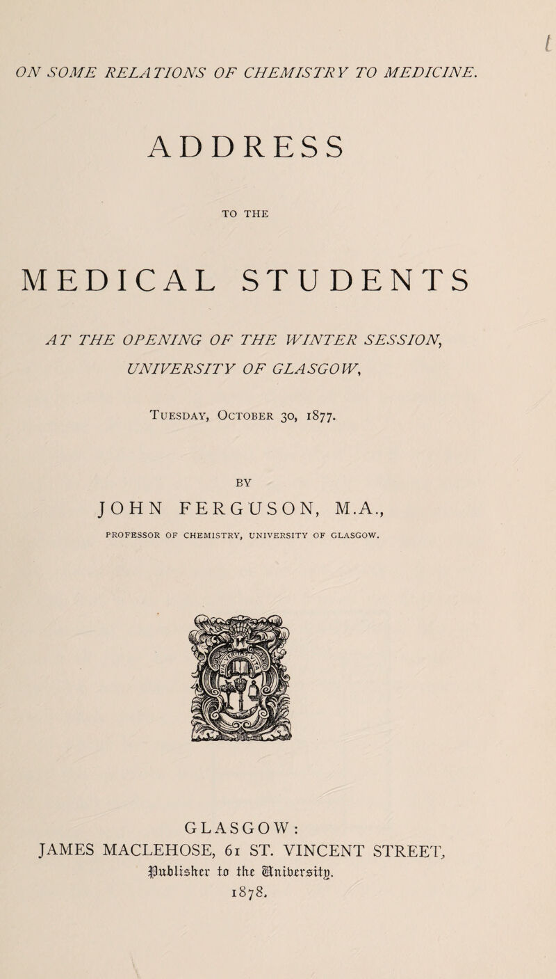 ON SOME RELATIONS OF CHEMISTRY TO MEDICINE. ADDRESS TO THE MEDICAL STUDENTS AT THE OPENING OF THE WINTER SESSION, UNIVERSITY OF GLASGOW, Tuesday, October 30, 1877. BY JOHN FERGUSON, M.A., PROFESSOR OF CHEMISTRY, UNIVERSITY OF GLASGOW. GLASGOW: JAMES MACLEHOSE, 61 ST. VINCENT STREET, publisher to tht Winibzxmty. 1878.