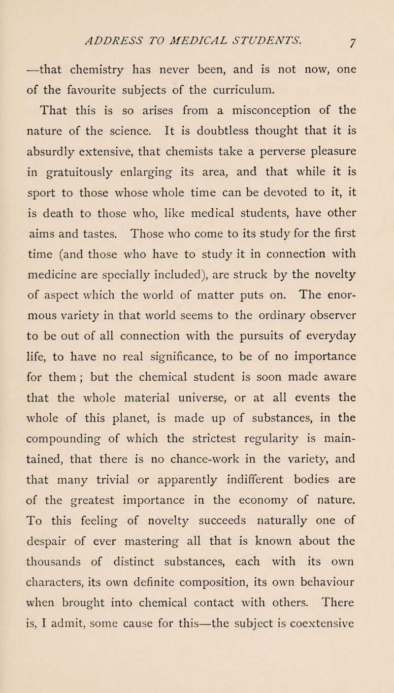 -—that chemistry has never been, and is not now, one of the favourite subjects of the curriculum. That this is so arises from a misconception of the nature of the science. It is doubtless thought that it is absurdly extensive, that chemists take a perverse pleasure in gratuitously enlarging its area, and that while it is sport to those whose whole time can be devoted to it, it is death to those who, like medical students, have other aims and tastes. Those who come to its study for the first time (and those who have to study it in connection with medicine are specially included), are struck by the novelty of aspect which the world of matter puts on. The enor¬ mous variety in that world seems to the ordinary observer to be out of all connection with the pursuits of everyday life, to have no real significance, to be of no importance for them ; but the chemical student is soon made aware that the whole material universe, or at all events the whole of this planet, is made up of substances, in the compounding of which the strictest regularity is main¬ tained, that there is no chance-work in the variety, and that many trivial or apparently indifferent bodies are of the greatest importance in the economy of nature. To this feeling of novelty succeeds naturally one of despair of ever mastering all that is known about the thousands of distinct substances, each with its own characters, its own definite composition, its own behaviour when brought into chemical contact with others. There is, I admit, some cause for this—the subject is coextensive