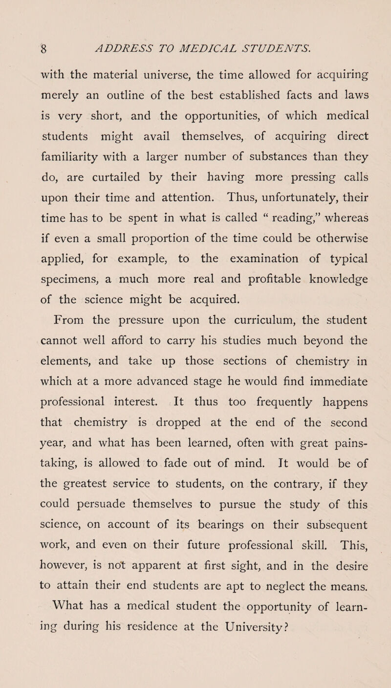 with the material universe, the time allowed for acquiring merely an outline of the best established facts and laws is very short, and the opportunities, of which medical students might avail themselves, of acquiring direct familiarity with a larger number of substances than they do, are curtailed by their having more pressing calls upon their time and attention. Thus, unfortunately, their time has to be spent in what is called “ reading,” whereas if even a small proportion of the time could be otherwise applied, for example, to the examination of typical specimens, a much more real and profitable knowledge of the science might be acquired. From the pressure upon the curriculum, the student cannot well afford to carry his studies much beyond the elements, and take up those sections of chemistry in which at a more advanced stage he would find immediate professional interest. It thus too frequently happens that chemistry is dropped at the end of the second year, and what has been learned, often with great pains¬ taking, is allowed to fade out of mind. Jt would be of the greatest service to students, on the contrary, if they could persuade themselves to pursue the study of this science, on account of its bearings on their subsequent work, and even on their future professional skill. This, however, is not apparent at first sight, and in the desire to attain their end students are apt to neglect the means. What has a medical student the opportunity of learn¬ ing during his residence at the University?