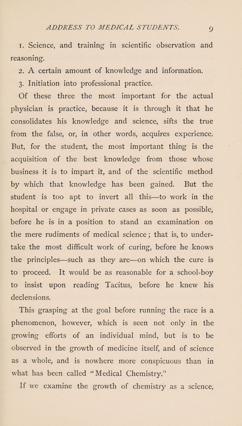 1. Science, and training in scientific observation and reasoning. 2. A certain amount of knowledge and information. 3. Initiation into professional practice. Of these three the most important for the actual physician is practice, because it is through it that he consolidates his knowledge and science, sifts the true from the false, or, in other words, acquires experience. But, for the student, the most important thing is the acquisition of the best knowledge from those whose business it is to impart it, and of the scientific method by which that knowledge has been gained. But the student is too apt to invert all this—to work in the hospital or engage in private cases as soon as possible, before he is in a position to stand an examination on the mere rudiments of medical science; that is, to under¬ take the most difficult work of curing, before he knows the principles—such as they are—on which the cure is to proceed. It would be as reasonable for a school-boy to insist upon reading Tacitus, before he knew his declensions. This grasping at the goal before running the race is a phenomenon, however, which is seen not only in the growing efforts of an individual mind, but is to be observed in the growth of medicine itself, and of science as a whole, and is nowhere more conspicuous than in what has been called “Medical Chemistry.” If we examine the growth of chemistry as a science,