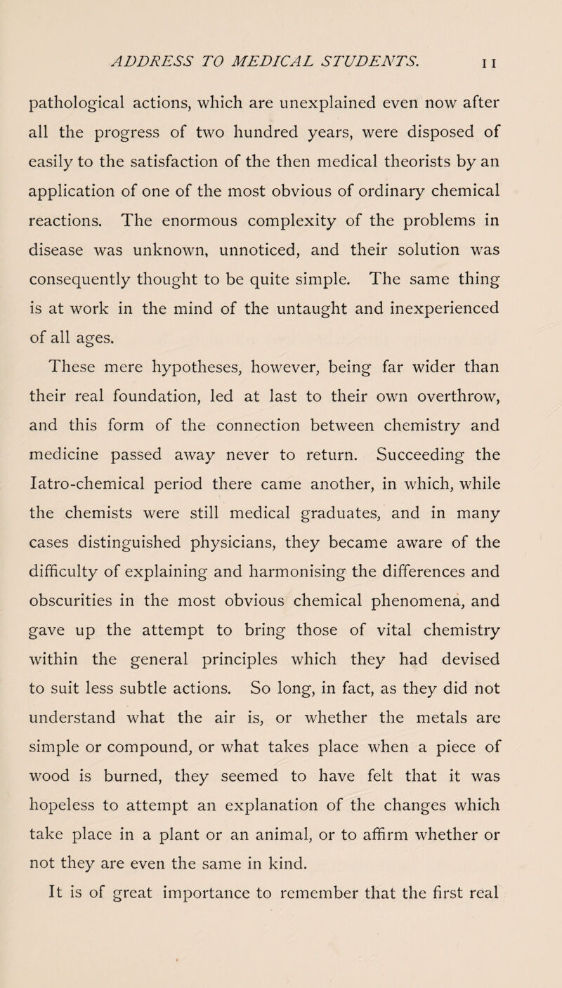 pathological actions, which are unexplained even now after all the progress of two hundred years, were disposed of easily to the satisfaction of the then medical theorists by an application of one of the most obvious of ordinary chemical reactions. The enormous complexity of the problems in disease was unknown, unnoticed, and their solution was consequently thought to be quite simple. The same thing is at work in the mind of the untaught and inexperienced of all ages. These mere hypotheses, however, being far wider than their real foundation, led at last to their own overthrow, and this form of the connection between chemistry and medicine passed away never to return. Succeeding the Iatro-chemical period there came another, in which, while the chemists were still medical graduates, and in many cases distinguished physicians, they became aware of the difficulty of explaining and harmonising the differences and obscurities in the most obvious chemical phenomena, and gave up the attempt to bring those of vital chemistry within the general principles which they had devised to suit less subtle actions. So long, in fact, as they did not understand what the air is, or whether the metals are simple or compound, or what takes place when a piece of wood is burned, they seemed to have felt that it was hopeless to attempt an explanation of the changes which take place in a plant or an animal, or to affirm whether or not they are even the same in kind. It is of great importance to remember that the first real