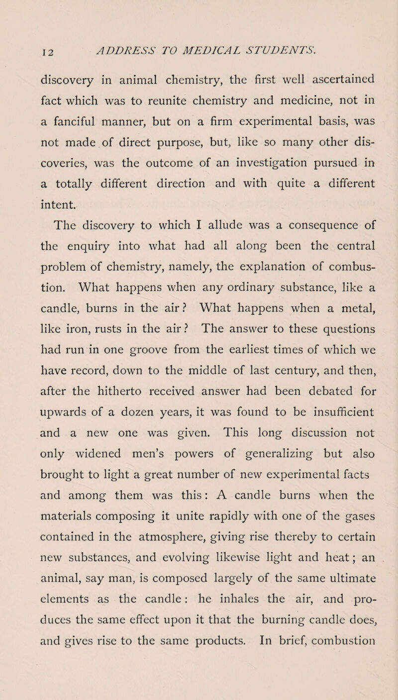 discovery in animal chemistry, the first well ascertained fact which was to reunite chemistry and medicine, not in a fanciful manner, but on a firm experimental basis, was not made of direct purpose, but, like so many other dis¬ coveries, was the outcome of an investigation pursued in a totally different direction and with quite a different intent. The discovery to which I allude was a consequence of the enquiry into what had all along been the central problem of chemistry, namely, the explanation of combus¬ tion. What happens when any ordinary substance, like a candle, burns in the air ? What happens when a metal, like iron, rusts in the air ? The answer to these questions had run in one groove from the earliest times of which we have record, down to the middle of last century, and then, after the hitherto received answer had been debated for upwards of a dozen years, it was found to be insufficient and a new one was given. This long discussion not only widened men’s powers of generalizing but also brought to light a great number of new experimental facts and among them was this: A candle burns when the materials composing it unite rapidly with one of the gases contained in the atmosphere, giving rise thereby to certain new substances, and evolving likewise light and heat; an animal, say man, is composed largely of the same ultimate elements as the candle: he inhales the air, and pro¬ duces the same effect upon it that the burning candle does, and gives rise to the same products. In brief, combustion