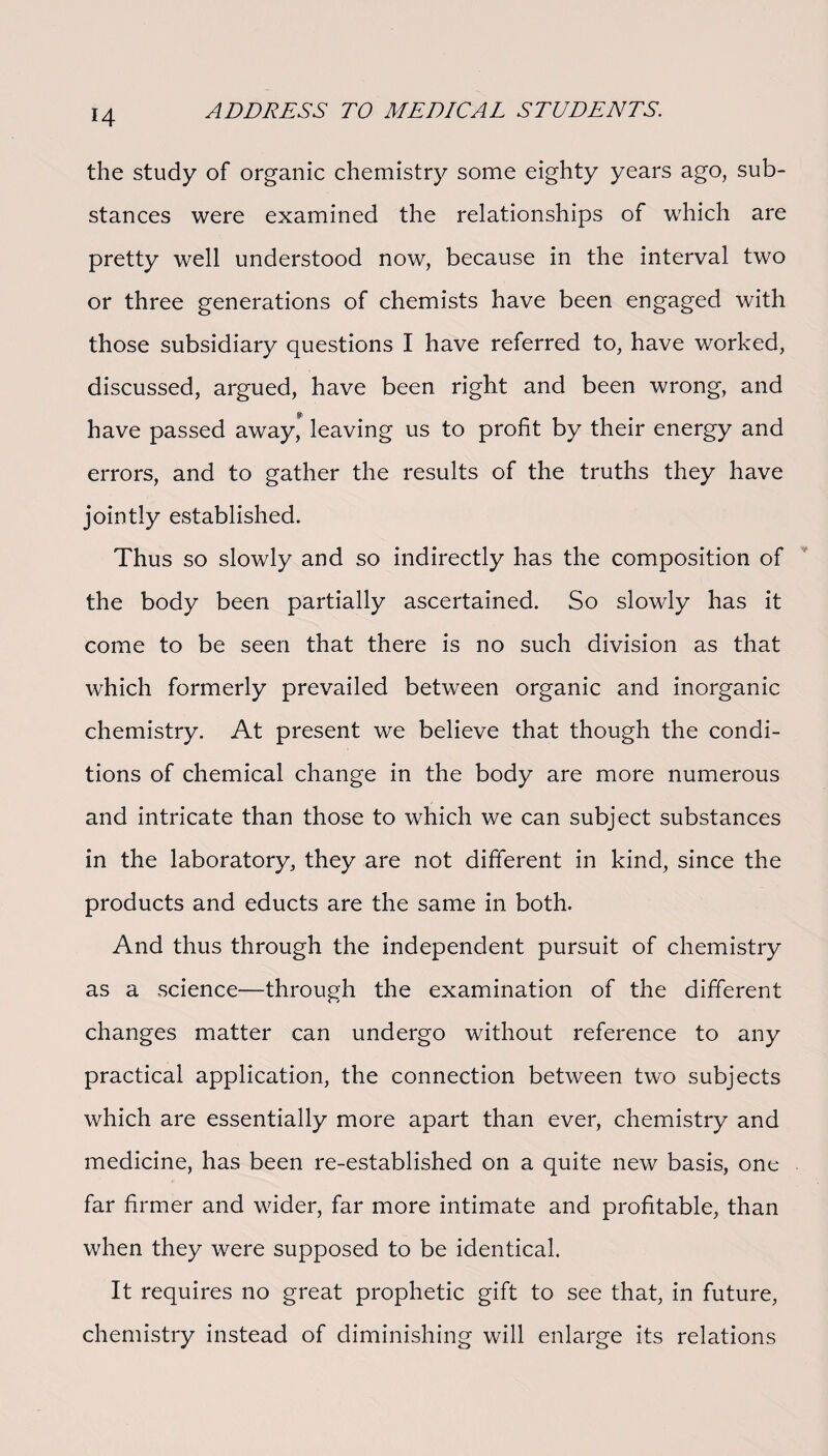 the study of organic chemistry some eighty years ago, sub¬ stances were examined the relationships of which are pretty well understood now, because in the interval two or three generations of chemists have been engaged with those subsidiary questions I have referred to, have worked, discussed, argued, have been right and been wrong, and have passed away, leaving us to profit by their energy and errors, and to gather the results of the truths they have jointly established. Thus so slowly and so indirectly has the composition of the body been partially ascertained. So slowly has it come to be seen that there is no such division as that which formerly prevailed between organic and inorganic chemistry. At present we believe that though the condi¬ tions of chemical change in the body are more numerous and intricate than those to which we can subject substances in the laboratory, they are not different in kind, since the products and educts are the same in both. And thus through the independent pursuit of chemistry as a science—through the examination of the different changes matter can undergo without reference to any practical application, the connection between two subjects which are essentially more apart than ever, chemistry and medicine, has been re-established on a quite new basis, one far firmer and wider, far more intimate and profitable, than when they were supposed to be identical. It requires no great prophetic gift to see that, in future, chemistry instead of diminishing will enlarge its relations