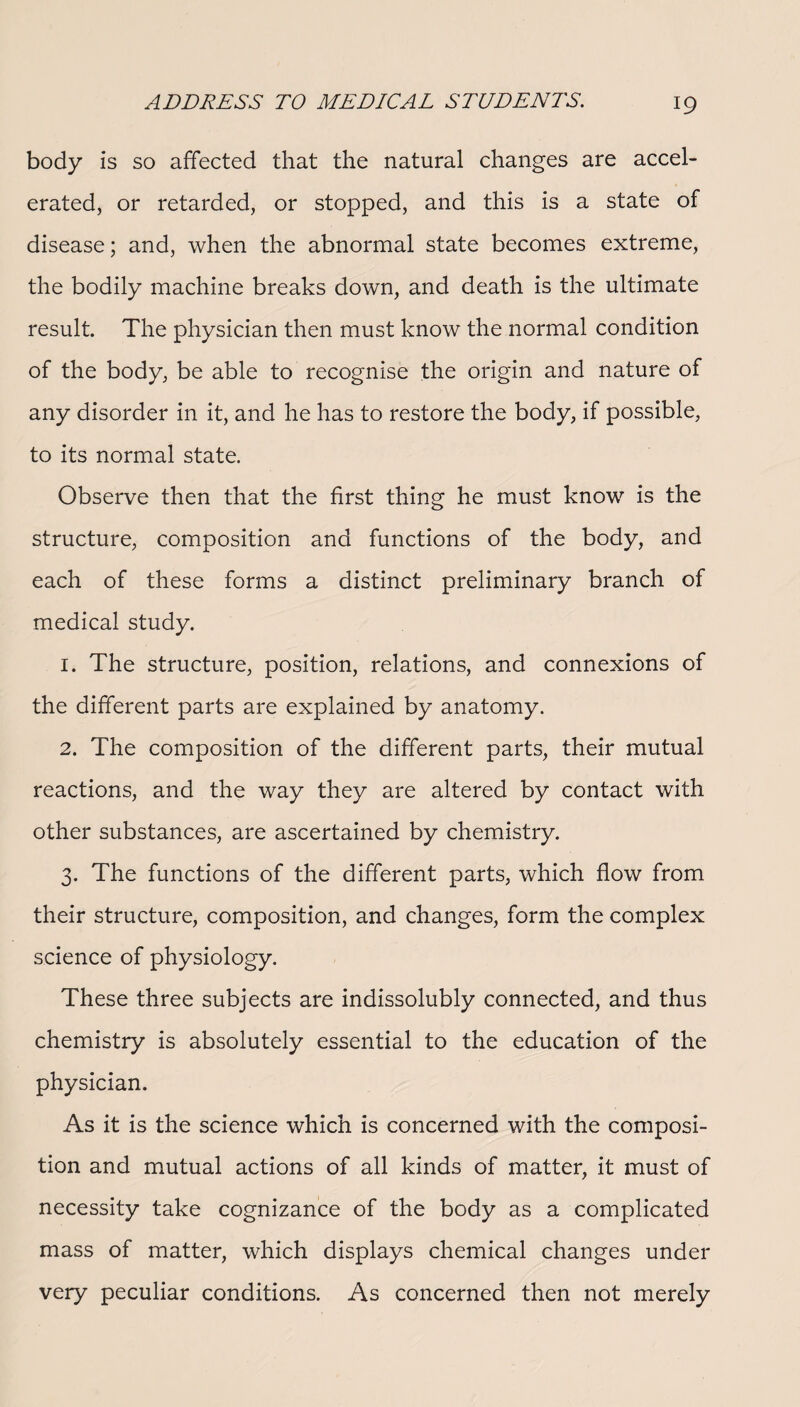 body is so affected that the natural changes are accel¬ erated, or retarded, or stopped, and this is a state of disease; and, when the abnormal state becomes extreme, the bodily machine breaks down, and death is the ultimate result. The physician then must know the normal condition of the body, be able to recognise the origin and nature of any disorder in it, and he has to restore the body, if possible, to its normal state. Observe then that the first thing he must know is the structure, composition and functions of the body, and each of these forms a distinct preliminary branch of medical study. 1. The structure, position, relations, and connexions of the different parts are explained by anatomy. 2. The composition of the different parts, their mutual reactions, and the way they are altered by contact with other substances, are ascertained by chemistry. 3. The functions of the different parts, which flow from their structure, composition, and changes, form the complex science of physiology. These three subjects are indissolubly connected, and thus chemistry is absolutely essential to the education of the physician. As it is the science which is concerned with the composi¬ tion and mutual actions of all kinds of matter, it must of necessity take cognizance of the body as a complicated mass of matter, which displays chemical changes under very peculiar conditions. As concerned then not merely