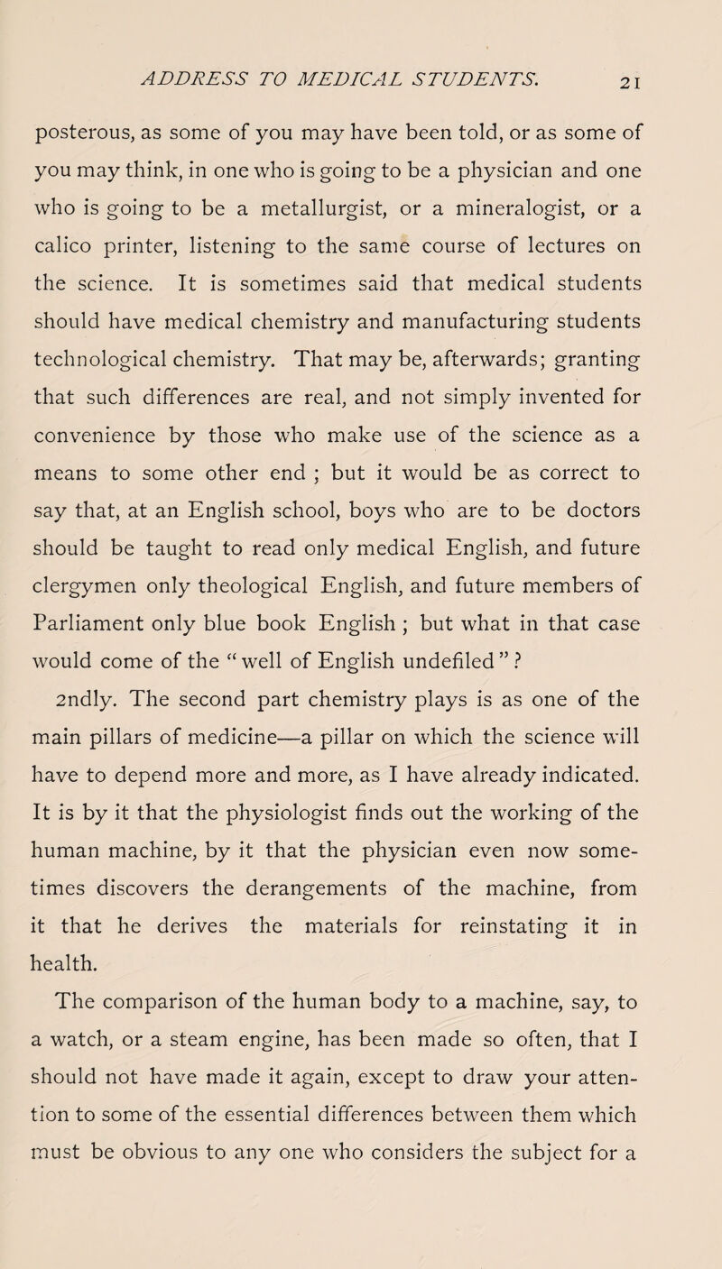 posterous, as some of you may have been told, or as some of you may think, in one who is going to be a physician and one who is going to be a metallurgist, or a mineralogist, or a calico printer, listening to the same course of lectures on the science. It is sometimes said that medical students should have medical chemistry and manufacturing students technological chemistry. That may be, afterwards; granting that such differences are real, and not simply invented for convenience by those who make use of the science as a means to some other end ; but it would be as correct to say that, at an English school, boys who are to be doctors should be taught to read only medical English, and future clergymen only theological English, and future members of Parliament only blue book English ; but what in that case would come of the “ well of English undefiled ” ? 2ndly. The second part chemistry plays is as one of the main pillars of medicine—a pillar on which the science will have to depend more and more, as I have already indicated. It is by it that the physiologist finds out the working of the human machine, by it that the physician even now some¬ times discovers the derangements of the machine, from it that he derives the materials for reinstating it in health. The comparison of the human body to a machine, say, to a watch, or a steam engine, has been made so often, that I should not have made it again, except to draw your atten¬ tion to some of the essential differences between them which must be obvious to any one who considers the subject for a