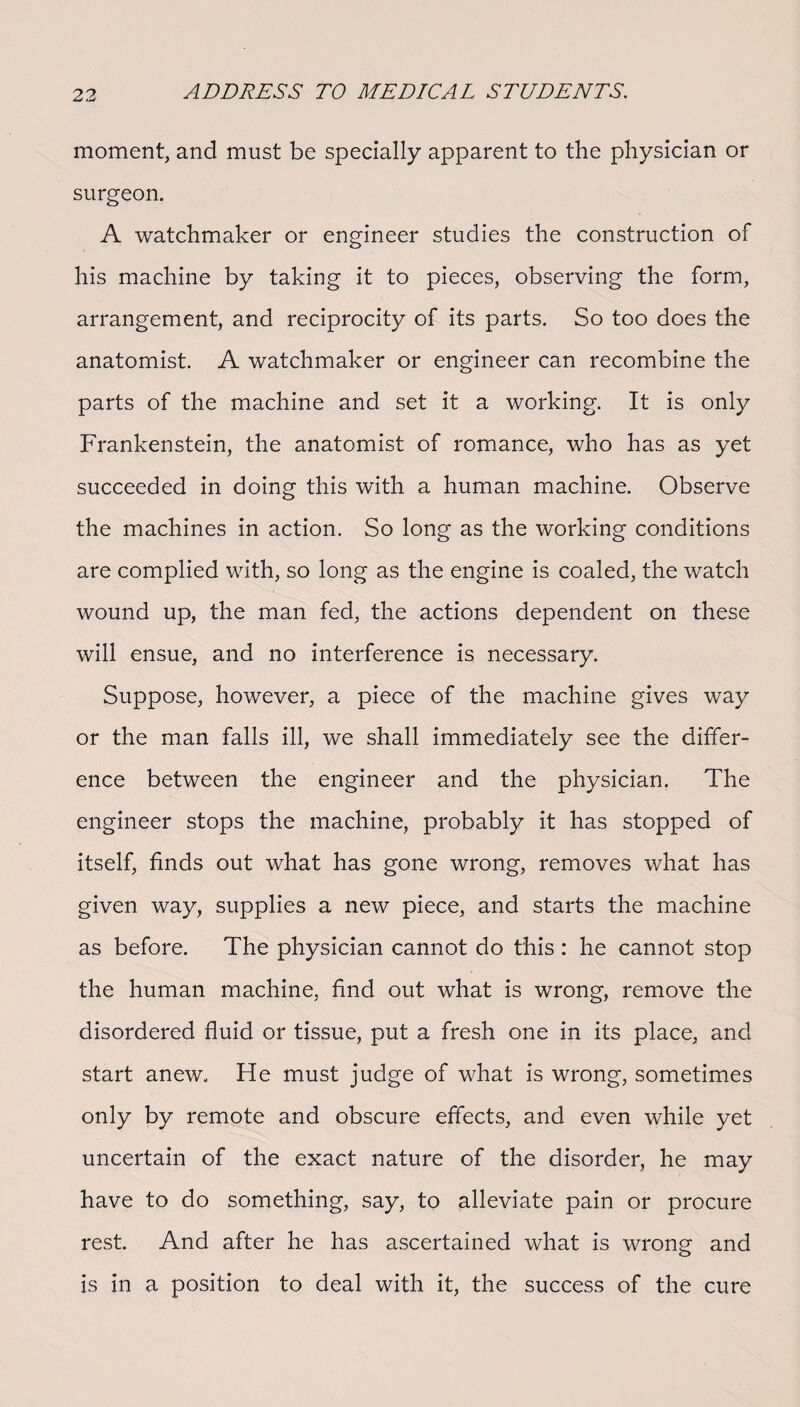 moment, and must be specially apparent to the physician or surgeon. A watchmaker or engineer studies the construction of his machine by taking it to pieces, observing the form, arrangement, and reciprocity of its parts. So too does the anatomist. A watchmaker or engineer can recombine the parts of the machine and set it a working. It is only Frankenstein, the anatomist of romance, who has as yet succeeded in doing this with a human machine. Observe the machines in action. So long as the working conditions are complied with, so long as the engine is coaled, the watch wound up, the man fed, the actions dependent on these will ensue, and no interference is necessary. Suppose, however, a piece of the machine gives way or the man falls ill, we shall immediately see the differ¬ ence between the engineer and the physician. The engineer stops the machine, probably it has stopped of itself, finds out what has gone wrong, removes what has given way, supplies a new piece, and starts the machine as before. The physician cannot do this : he cannot stop the human machine, find out what is wrong, remove the disordered fluid or tissue, put a fresh one in its place, and start anew. He must judge of what is wrong, sometimes only by remote and obscure effects, and even while yet uncertain of the exact nature of the disorder, he may have to do something, say, to alleviate pain or procure rest. And after he has ascertained what is wrong and is in a position to deal with it, the success of the cure