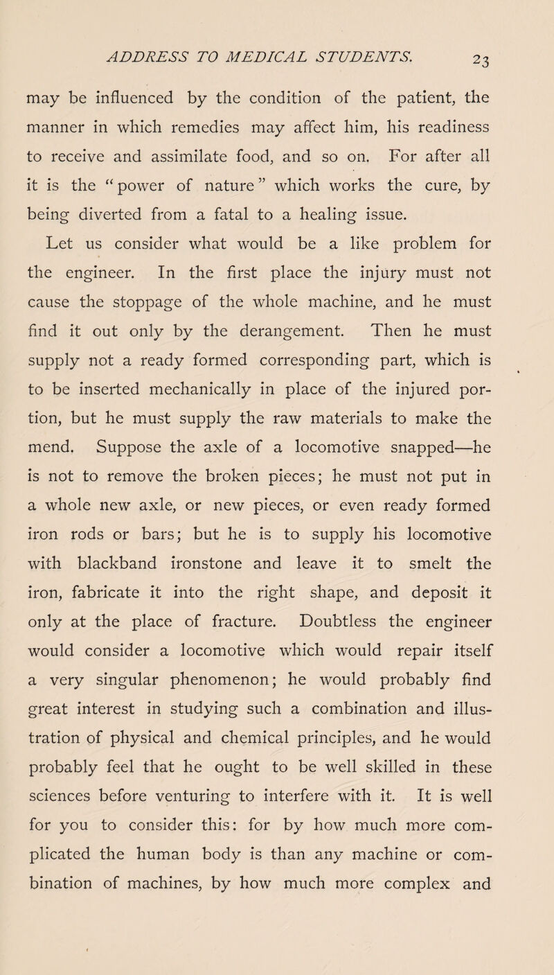 may be influenced by the condition of the patient, the manner in which remedies may affect him, his readiness to receive and assimilate food, and so on. For after all it is the “ power of nature ” which works the cure, by being diverted from a fatal to a healing issue. Let us consider what would be a like problem for the engineer. In the first place the injury must not cause the stoppage of the whole machine, and he must find it out only by the derangement. Then he must supply not a ready formed corresponding part, which is to be inserted mechanically in place of the injured por¬ tion, but he must supply the raw materials to make the mend. Suppose the axle of a locomotive snapped—he is not to remove the broken pieces; he must not put in a whole new axle, or new pieces, or even ready formed iron rods or bars; but he is to supply his locomotive with blackband ironstone and leave it to smelt the iron, fabricate it into the right shape, and deposit it only at the place of fracture. Doubtless the engineer would consider a locomotive which would repair itself a very singular phenomenon; he would probably find great interest in studying such a combination and illus¬ tration of physical and chemical principles, and he would probably feel that he ought to be well skilled in these sciences before venturing to interfere with it. It is well for you to consider this: for by how much more com¬ plicated the human body is than any machine or com¬ bination of machines, by how much more complex and