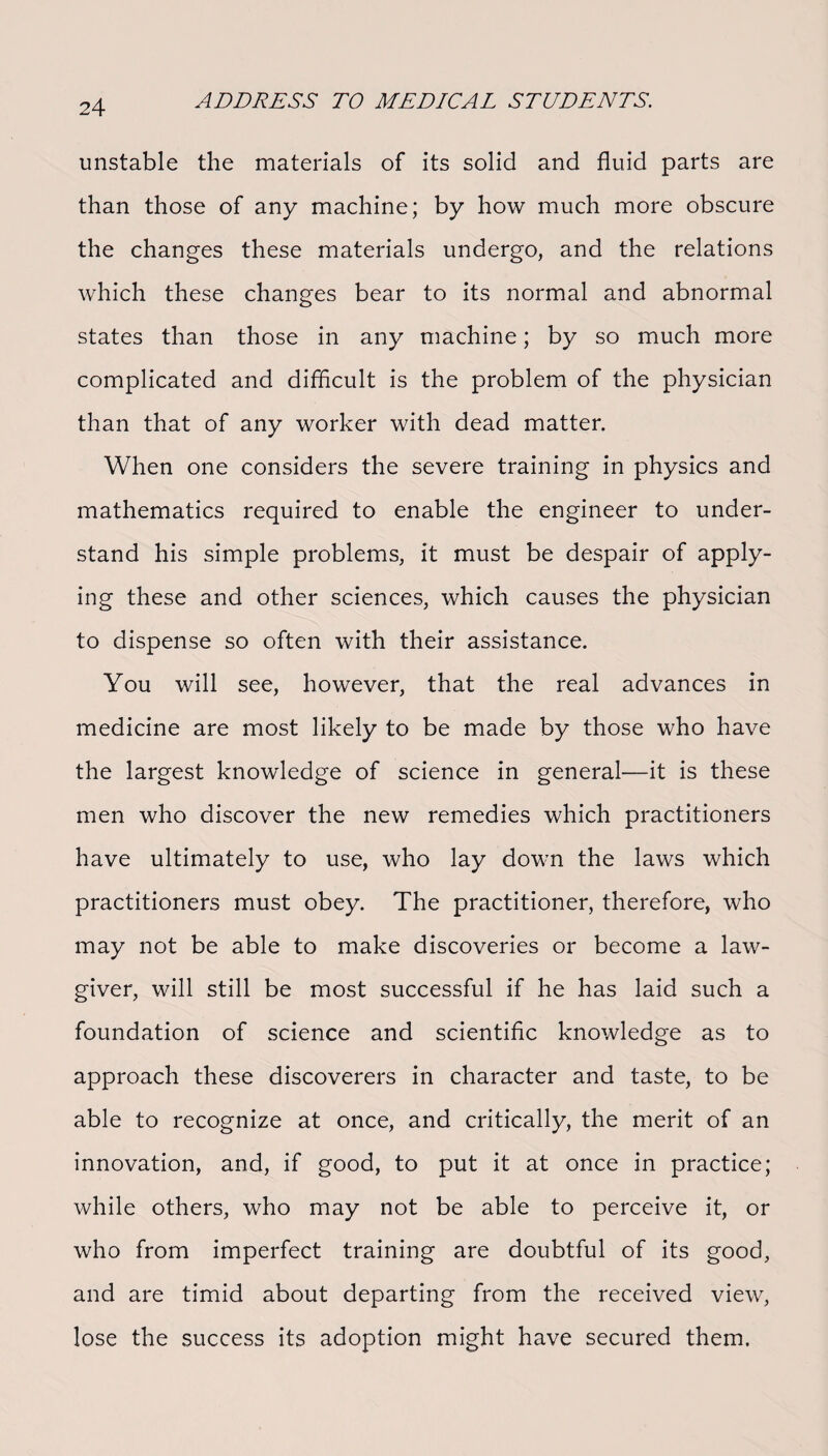 unstable the materials of its solid and fluid parts are than those of any machine; by how much more obscure the changes these materials undergo, and the relations which these changes bear to its normal and abnormal states than those in any machine; by so much more complicated and difficult is the problem of the physician than that of any worker with dead matter. When one considers the severe training in physics and mathematics required to enable the engineer to under¬ stand his simple problems, it must be despair of apply¬ ing these and other sciences, which causes the physician to dispense so often with their assistance. You will see, however, that the real advances in medicine are most likely to be made by those who have the largest knowledge of science in general—it is these men who discover the new remedies which practitioners have ultimately to use, who lay down the laws which practitioners must obey. The practitioner, therefore, who may not be able to make discoveries or become a law¬ giver, will still be most successful if he has laid such a foundation of science and scientific knowledge as to approach these discoverers in character and taste, to be able to recognize at once, and critically, the merit of an innovation, and, if good, to put it at once in practice; while others, who may not be able to perceive it, or who from imperfect training are doubtful of its good, and are timid about departing from the received view, lose the success its adoption might have secured them.