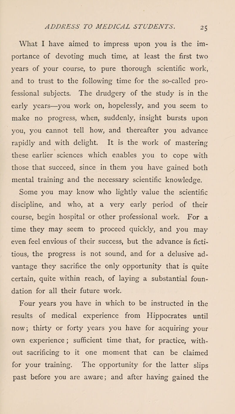 What I have aimed to impress upon you is the im¬ portance of devoting much time, at least the first two years of your course, to pure thorough scientific work, and to trust to the following time for the so-called pro¬ fessional subjects. The drudgery of the study is in the early years—you work on, hopelessly, and you seem to make no progress, when, suddenly, insight bursts upon you, you cannot tell how, and thereafter you advance rapidly and with delight. It is the work of mastering ♦ these earlier sciences which enables you to cope with those that succeed, since in them you have gained both mental training and the necessary scientific knowledge. Some you may know who lightly value the scientific discipline, and who, at a very early period of their course, begin hospital or other professional work. For a time they may seem to proceed quickly, and you may even feel envious of their success, but the advance is ficti¬ tious, the progress is not sound, and for a delusive ad¬ vantage they sacrifice the only opportunity that is quite certain, quite within reach, of laying a substantial foun¬ dation for all their future work. Four years you have in which to be instructed in the results of medical experience from Hippocrates until now; thirty or forty years you have for acquiring your own experience; sufficient time that, for practice, with¬ out sacrificing to it one moment that can be claimed for your training. The opportunity for the latter slips past before you are aware; and after having gained the