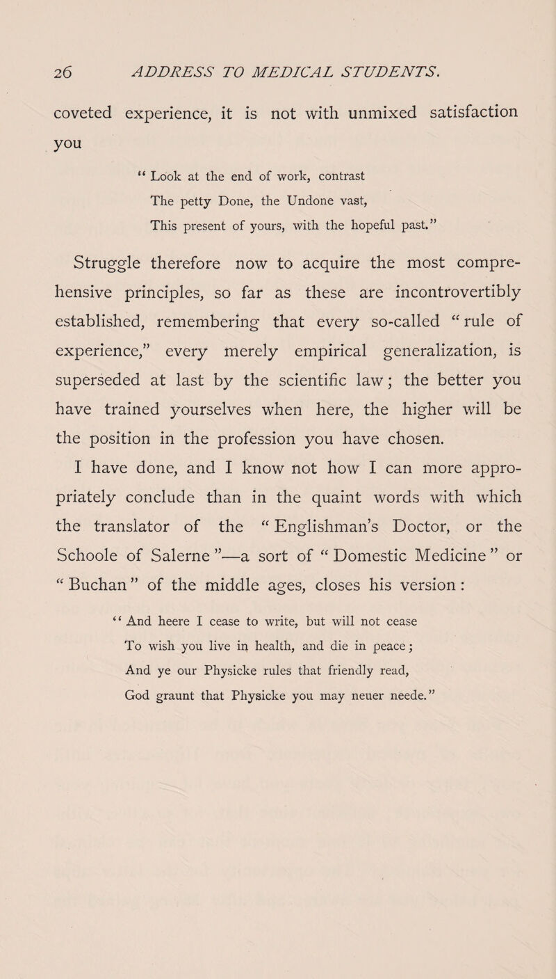 coveted experience, it is not with unmixed satisfaction you “ Look at the end of work, contrast The petty Done, the Undone vast, This present of yours, with the hopeful past.” Struggle therefore now to acquire the most compre¬ hensive principles, so far as these are incontrovertibly established, remembering that every so-called “ rule of experience,” every merely empirical generalization, is superseded at last by the scientific law; the better you have trained yourselves when here, the higher will be the position in the profession you have chosen. I have done, and I know not how I can more appro¬ priately conclude than in the quaint words with which the translator of the “ Englishman’s Doctor, or the Schoole of Salerne ”—a sort of “ Domestic Medicine ” or “ Buchan ” of the middle ages, closes his version : “ And heere I cease to write, but will not cease To wish you live in health, and die in peace; And ye our Physicke rules that friendly read, God graunt that Physicke you may neuer neede.”