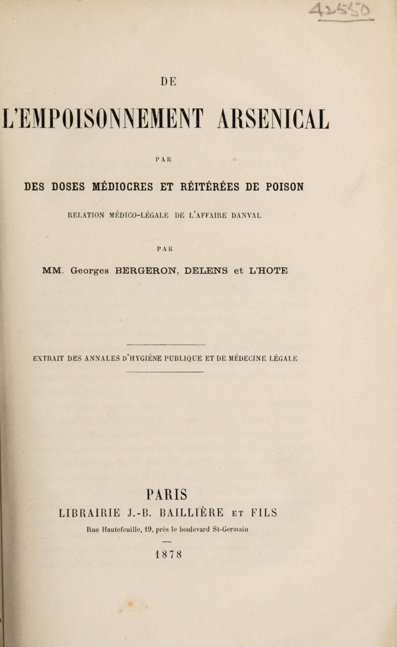 DE PAR DES DOSES MÉDIOCRES ET RÉITÉRÉES DE POISON RELATION MÉDICO-LÉGALE DE L’AFFAIRE DANVAL PAR MM. Georges BERGERON, DELENS et L’HOTE EXTRAIT DES ANNALES d’HYGIÈNE PUBLIQUE ET DE MÉDECINE LÉGALE PARIS LIBRAIRIE J.-B. BAILLIÈRE et FILS Rue Hautefeuille, 19, près le boulevard St-Germain 1878