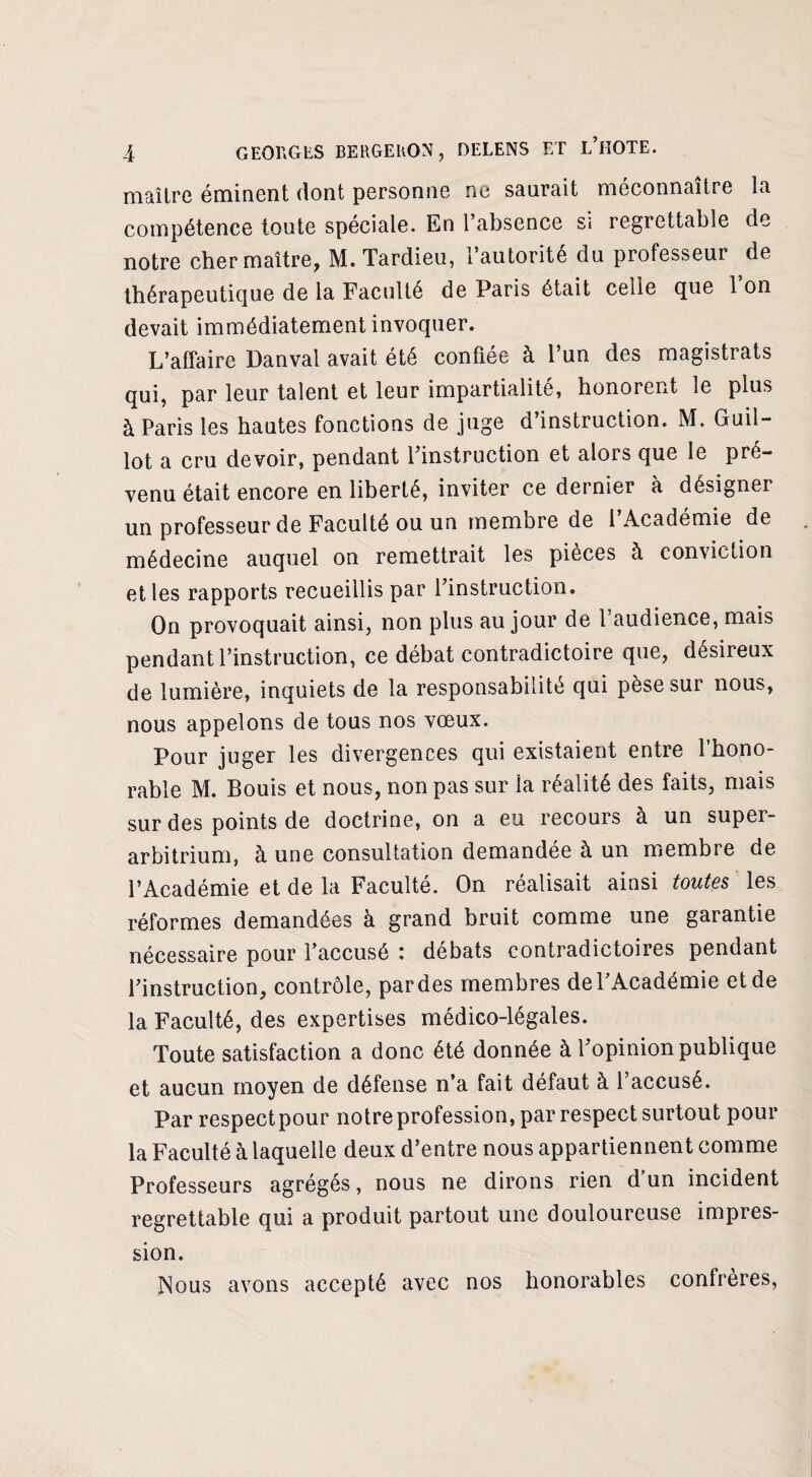 maître éminent dont personne ne saurait méconnaître la compétence toute spéciale. En l’absence si regrettable de notre cher maître, M. Tardieu, l’autorité du professeur de thérapeutique de la Faculté de Paris était celle que 1 on devait immédiatement invoquer. L’affaire Danval avait été confiée à l’un des magistrats qui, par leur talent et leur impartialité, honorent le plus à Paris les hautes fonctions de juge d’instruction. M. Guil- lot a cru devoir, pendant l’instruction et alors que le pré¬ venu était encore en liberté, inviter ce dernier à désigner un professeur de Faculté ou un membre de 1 Académie de médecine auquel on remettrait les pièces à conviction et les rapports recueillis par l’instruction. On provoquait ainsi, non plus au jour de 1 audience, mais pendant l’instruction, ce débat contradictoire que, désireux de lumière, inquiets de la responsabilité qui pèse sur nous, nous appelons de tous nos vœux. Pour juger les divergences qui existaient entre l’hono¬ rable M. Bouis et nous, non pas sur la réalité des faits, mais sur des points de doctrine, on a eu recours à un super- arbitrium, à une consultation demandée à un membre de l’Académie et de la Faculté. On réalisait ainsi toutes les réformes demandées à grand bruit comme une garantie nécessaire pour l’accusé : débats contradictoires pendant l’instruction, contrôle, pardes membres de l’Académie et de la Faculté, des expertises médico-légales. Toute satisfaction a donc été donnée à l’opinion publique et aucun moyen de défense n’a fait défaut à l’accusé. Par respectpour notre profession, par respect surtout pour la Faculté à laquelle deux d’entre nous appartiennent comme Professeurs agrégés, nous ne dirons rien d un incident regrettable qui a produit partout une douloureuse impres¬ sion. JNous avons accepté avec nos honorables confrères,