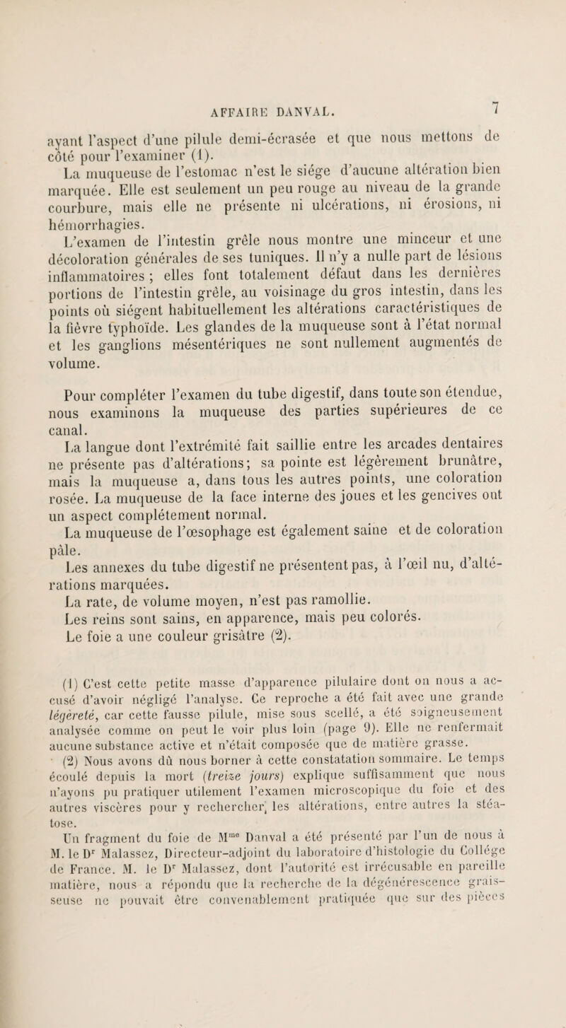 ayant l’aspect d’une pilule demi-écrasée et que nous mettons de côté pour l’examiner (1). La muqueuse de l’estomac n’est le siégé d aucune altération bien marquée. Elle est seulement un peu rouge au niveau de la grande courbure, mais elle ne présente ni ulcérations, ni érosions, ni hémorrhagies. L’examen de l’intestin grêle nous montre une minceur et une décoloration générales de ses tuniques. 11 n’y a nulle part de lésions inflammatoires ; elles font totalement défaut dans les dernières portions de l’intestin grêle, au voisinage du gros intestin, dans les points où siègent habituellement les altérations caractéristiques de la fièvre typhoïde. Les glandes de la muqueuse sont à l’état normal et les ganglions mésentériques ne sont nullement augmentés de volume. Pour compléter l’examen du tube digestif, dans toute son étendue, nous examinons la muqueuse des parties supérieures de ce canal. La langue dont l’extrémité fait saillie entre les arcades dentaires ne présente pas d’altérations; sa pointe est légèrement brunâtre, mais la muqueuse a, dans tous les autres points, une coloration rosée. La muqueuse de la face interne des joues et les gencives ont un aspect complètement normal. La muqueuse de l’œsophage est également saine et de coloration pâle. Les annexes du tube digestif ne présentent pas, à l’œil nu, d’alté¬ rations marquées. La rate, de volume moyen, n’est pas ramollie. Les reins sont sains, en apparence, mais peu colorés. Le foie a une couleur grisâtre (2). (1) C’est cette petite masse d’apparence piluiaire dont on nous a ac¬ cusé d’avoir négligé l’analyse. Ce reproche a été fait avec une grande légèreté, car cette fausse pilule, mise sous scellé, a été soigneusement analysée comme on peut le voir plus loin (page ü). Elle ne renfermait aucune substance active et n’était composée que de matière grasse. (2) Nous avons dû nous borner à cette constatation sommaire. Le temps écoulé depuis la mort (treize jours) explique suffisamment que nous n’ayons pu pratiquer utilement l’examen microscopique du foie et des autres viscères pour y rechercher^ les altérations, entre autres la stéa¬ tose. Un fragment du foie de Mme Danval a été présenté par l’un de nous à M. le Dr Malassez, Directeur-adjoint du laboratoire d’histologie du Collège de France. M. le Dr Malassez, dont l’autorité est irrécusable en pareille matière, seusc ne nou pouv s a répondu que la recherche de la dégénérescence grais- mvait être convenablement pratiquée que sur des pièces