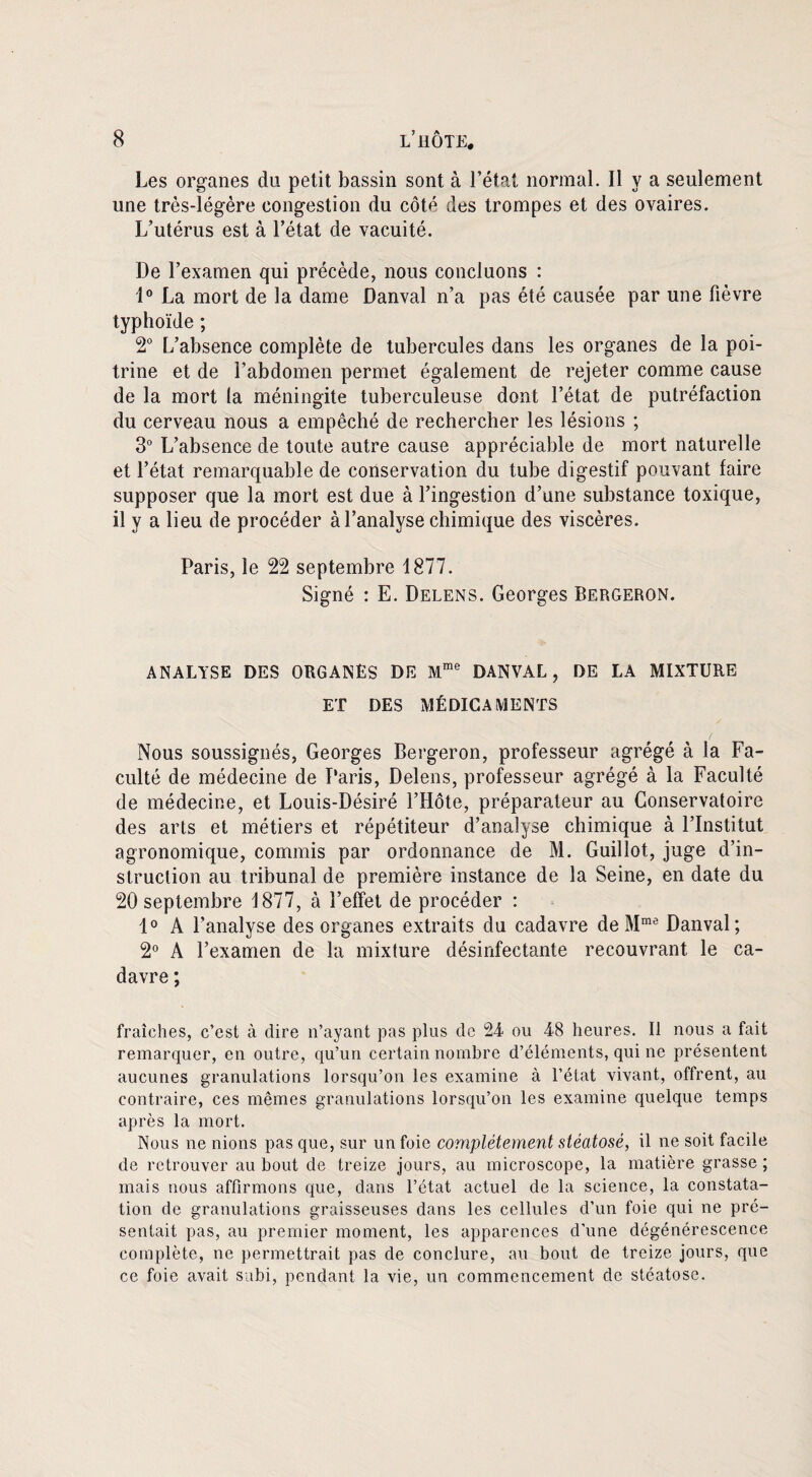 Les organes du petit bassin sont à l’état normal. Il y a seulement une très-légère congestion du côté des trompes et des ovaires. L’utérus est à l’état de vacuité. De l’examen qui précède, nous concluons : 1° La mort de la dame Danval n’a pas été causée par une fièvre typhoïde ; 2° L’absence complète de tubercules dans les organes de la poi¬ trine et de l’abdomen permet également de rejeter comme cause de la mort la méningite tuberculeuse dont l’état de putréfaction du cerveau nous a empêché de rechercher les lésions ; 3° L’absence de toute autre cause appréciable de mort naturelle et l’état remarquable de conservation du tube digestif pouvant faire supposer que la mort est due à l’ingestion d’une substance toxique, il y a lieu de procéder à l’analyse chimique des viscères. Paris, le 22 septembre 1877. Signé : E. Delens. Georges Bergeron. ANALYSE DES ORGANÈS DE Mme DANVAL, DE LA MIXTURE ET DES MÉDICAMENTS Nous soussignés, Georges Bergeron, professeur agrégé à la Fa¬ culté de médecine de Paris, Delens, professeur agrégé à la Faculté de médecine, et Louis-Désiré l’Hôte, préparateur au Conservatoire des arts et métiers et répétiteur d’analyse chimique à l’Institut agronomique, commis par ordonnance de M. Guillot, juge d’in¬ struction au tribunal de première instance de la Seine, en date du 20 septembre 1877, à l’effet de procéder : 1° A l’analyse des organes extraits du cadavre de Mme Danval; 2° A l’examen de la mixture désinfectante recouvrant le ca¬ davre ; fraîches, c’est à dire n’ayant pas plus de 2-4 ou 48 heures. Il nous a fait remarquer, en outre, qu’un certain nombre d’éléments, qui ne présentent aucunes granulations lorsqu’on les examine à l’état vivant, offrent, au contraire, ces mêmes granulations lorsqu’on les examine quelque temps après la mort. Nous ne nions pas que, sur un foie complètement stéatosé, il ne soit facile de retrouver au bout de treize jours, au microscope, la matière grasse; mais nous affirmons que, dans l’état actuel de la science, la constata¬ tion de granulations graisseuses dans les cellules d’un foie qui ne pré¬ sentait pas, au premier moment, les apparences d'une dégénérescence complète, ne permettrait pas de conclure, au bout de treize jours, que ce foie avait subi, pendant la vie, un commencement de stéatose.