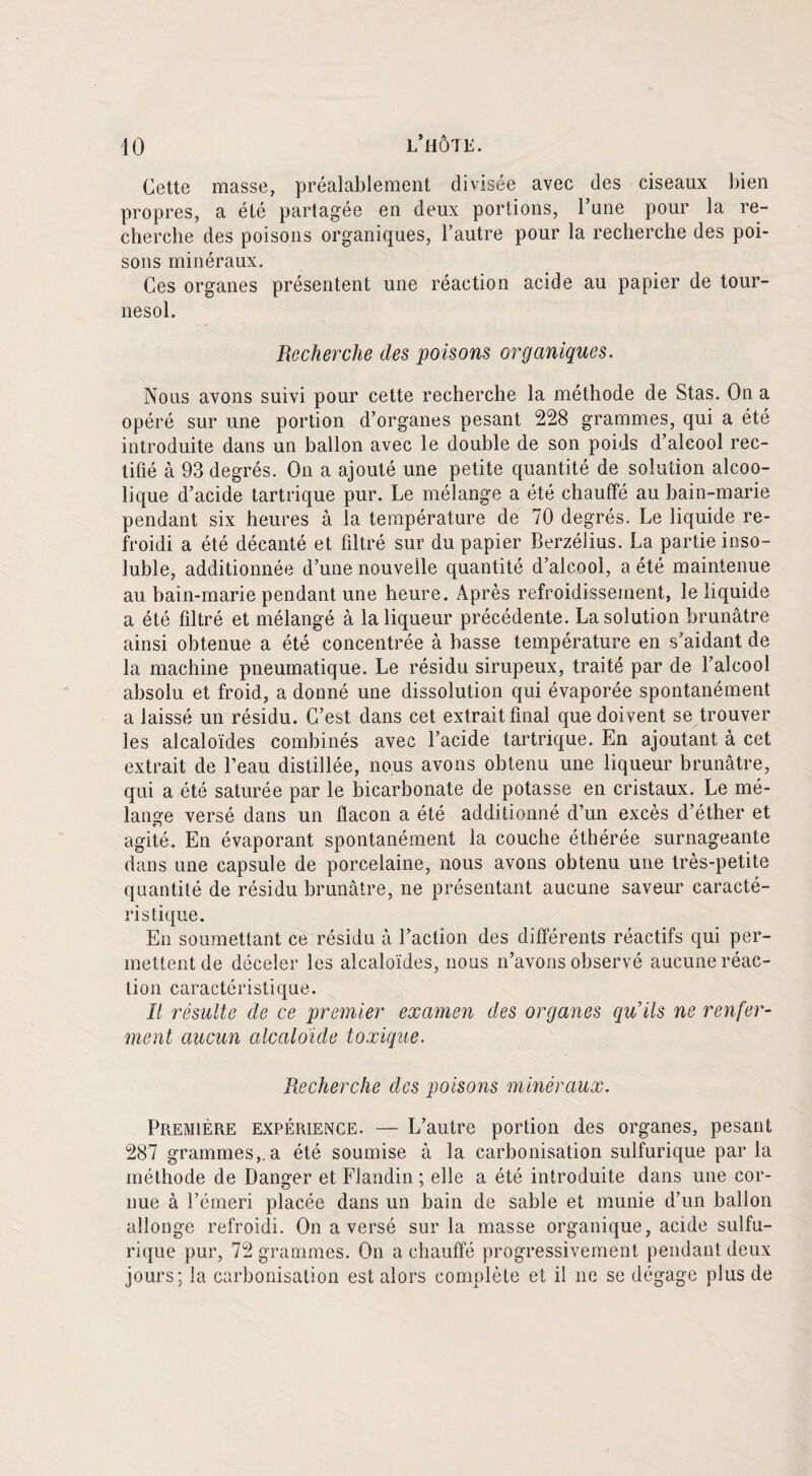 Cette masse, préalablement divisée avec des ciseaux bien propres, a été partagée en deux portions, l’une pour la re¬ cherche des poisons organiques, l’autre pour la recherche des poi¬ sons minéraux. Ces organes présentent une réaction acide au papier de tour¬ nesol. Recherche des poisons organiques. Nous avons suivi pour cette recherche la méthode de Stas. On a opéré sur une portion d’organes pesant 228 grammes, qui a été introduite dans un ballon avec le double de son poids d’alcool rec¬ tifié à 93 degrés. On a ajouté une petite quantité de solution alcoo¬ lique d’acide tartrique pur. Le mélange a été chauffé au bain-marie pendant six heures à la température de 70 degrés. Le liquide re¬ froidi a été décanté et filtré sur du papier Berzélius. La partie inso¬ luble, additionnée d’une nouvelle quantité d’alcool, a été maintenue au bain-marie pendant une heure. Après refroidissement, le liquide a été filtré et mélangé à la liqueur précédente. La solution brunâtre ainsi obtenue a été concentrée à basse température en s’aidant de la machine pneumatique. Le résidu sirupeux, traité par de l’alcool absolu et froid, a donné une dissolution qui évaporée spontanément a laissé un résidu. C’est dans cet extrait final que doivent se trouver les alcaloïdes combinés avec l’acide tartrique. En ajoutant à cet extrait de l’eau distillée, nous avons obtenu une liqueur brunâtre, qui a été saturée par le bicarbonate de potasse en cristaux. Le mé¬ lange versé dans un flacon a été additionné d’un excès d’éther et agité. En évaporant spontanément la couche éthérée surnageante dans une capsule de porcelaine, nous avons obtenu une très-petite quantité de résidu brunâtre, ne présentant aucune saveur caracté¬ ristique. En soumettant ce résidu à l’action des différents réactifs qui per¬ mettent de déceler les alcaloïdes, nous n’avons observé aucune réac¬ tion caractéristique. B résulte de ce premier examen des organes qu’ils ne renfer¬ ment aucun alcalo'ide toxique. Recherche des poisons minéraux. Première expérience. — L’autre portion des organes, pesant 287 grammes,.a été soumise à la carbonisation sulfurique par la méthode de Danger et Flandin ; elle a été introduite dans une cor¬ nue à l’émeri placée dans un bain de sable et munie d’un ballon allonge refroidi. On a versé sur la masse organique, acide sulfu¬ rique pur, 72 grammes. On a chauffé progressivement pendant deux jours; la carbonisation est alors complète et il ne se dégage plus de