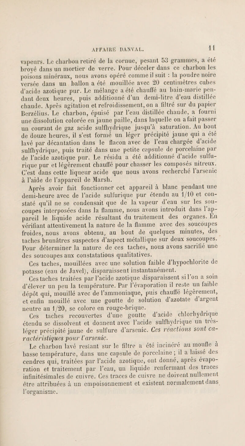 vapeurs. Le charbon retiré de la cornue, pesant 5d grammes, a été broyé dans un mortier de verre. Pour déceler dans ce charbon les poisons minéraux, nous avons opéré comme il suit : la poudre noire versée dans un ballon a été mouillée avec 20 centimètres cubes d’acide azotique pur. Le mélange a été chauffé au bain-marie pen¬ dant deux heures, puis additionné d’un demi-litre d’eau distillée chaude. Après agitation et refroidissement, on a filtré sur du papier Berzélius. Le charbon, épuisé par l’eau distillée chaude, a fourni une dissolution colorée en jaune paille, dans laquelle on a fait passer un courant de gaz acide sulfhydrique jusqu’à saturation. Au bout de douze heures, il s’est formé un léger précipité jaune qui a été lavé par décantation dans le flacon avec de l’eau chargée d acide sulfhydrique, puis traité dans une petite capsule de porcelaine par de l’acide azotique pur. Le résidu a été additionné d’acide sulfu¬ rique pur et légèrement chauffé pour chasser les composés nitreux. C’est dans cette liqueur acide que nous avons recherché 1 arsenic à l’aide de l’appareil de Marsh. Après avoir fait fonctionner cet appareil à blanc pendant une demi-heure avec de l’acide sulfurique pur étendu au 1/10 et con¬ staté qu’il ne se condensait que de la vapeur d’eau sur les sou¬ coupes interposées dans la flamme, nous avons introduit dans 1 ap¬ pareil le liquide acide résultant du traitement des organes. En vérifiant attentivement la nature de la flamme avec des soucoupes froides, nous avons obtenu, au bout de quelques minutes, des taches brunâtres suspectes d’aspect métallique sur deux soucoupes. Pour déterminer la nature de ces taches, nous avons sacrifié une des soucoupes aux constatations qualitatives. Ces taches, mouillées avec une solution faible d’hypochlorite de potasse (eau de Javel), disparaissent instantanément. Ces taches traitées par l’acide azotique disparaissent sil on a soin d’élever un peu la température. Par l’évaporation il reste un faible dépôt qui, mouillé avec de l’ammoniaque, puis chauffé légèrement, et enfin mouillé avec une goutte de solution d azotate d argent neutre au 1/20, se colore en rouge-brique. Ces taches recouvertes d’une goutte d’acide chlorhydrique étendu se dissolvent et donnent avec l’acide sulfhydrique un très- léger précipité jaune de sulfure d’arsenic. Ces réactions sont ca¬ ractéristiques pour Varsenic. Le charbon lavé restant sur le filtre a été incinéré au moufle à basse température, dans une capsule de porcelaine ; il a laissé des cendres qui, traitées par l’acide azotique, ont donné, après évapo¬ ration et traitement par l’eau, un liquide renfermant des traces infinitésimales de cuivre. Ces traces de cuivre ne doivent nullement être attribuées à un empoisonnement et existent normalement dans l’organisme. o