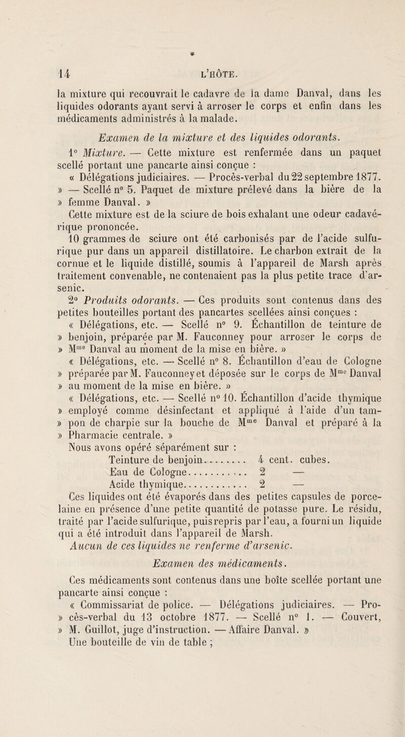 la mixture qui recouvrait le cadavre de la dame Danval, dans les liquides odorants ayant servi à arroser le corps et enfin dans les médicaments administrés à la malade. Examen de la mixture et des liquides odorants. 1° Mixture. — Cette mixture est renfermée dans un paquet scellé portant une pancarte ainsi conçue : « Délégations judiciaires. —Procès-verbal du 22 septembre 1877. » — Scellé n° 5. Paquet de mixture prélevé dans la bière de la » femme Danval. » Cette mixture est de la sciure de bois exhalant une odeur cadavé¬ rique prononcée. 10 grammes de sciure ont été carbonisés par de l’acide sulfu¬ rique pur dans un appareil distillatoire. Le charbon extrait de la cornue et le liquide distillé, soumis à l’appareil de Marsh après traitement convenable, ne contenaient pas la plus petite trace d’ar¬ senic. 2° Produits odorants. — Ces produits sont contenus dans des petites bouteilles portant des pancartes scellées ainsi conçues : « Délégations, etc. — Scellé n° 9. Échantillon de teinture de » benjoin, préparée par M. Fauconney pour arroser le corps de » Mme Danval au moment de la mise en bière. » « Délégations, etc. — Scellé n° 8. Échantillon d’eau de Cologne » préparée par M. Fauconney et déposée sur le corps de Mme Danval y> au moment de la mise en bière. » « Délégations, etc. — Scellé n° 10. Échantillon d’acide thymique » employé comme désinfectant et appliqué à l’aide d’un tam- » pon de charpie sur la houche de Mme Danval et préparé à la » Pharmacie centrale. » Nous avons opéré séparément sur : Teinture de benjoin........ 4 cent, cubes. Eau de Cologne.. 2 — Acide thymique. 2 — Ces liquides ont été évaporés dans des petites capsules de porce¬ laine en présence d’une petite quantité de potasse pure. Le résidu, traité par l’acide sulfurique, puis repris par l’eau, a fourni un liquide qui a été introduit dans l’appareil de Marsh. Aucun de ces liquides ne renferme d’arsenic. Examen des médicaments. Ces médicaments sont contenus dans une boîte scellée portant une pancarte ainsi conçue : « Commissariat de police. — Délégations judiciaires. — Pro- » cès-verbal du 13 octobre 1877. — Scellé n° 1. — Couvert, » M. Guillot, juge d’instruction. — Affaire Danval. 3 Une bouteille de vin de table ;