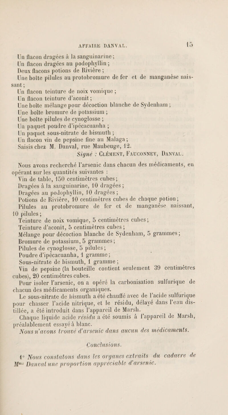 Un flacon dragées à la sanguinarine ; Un flacon dragées au podophyllin ; Deux flacons potions de Rivière ; Une boîte pilules au protobromure de fer et de manganèse nais¬ sant ; Un flacon teinture de noix vomique ; Un flacon teinture d’aconit ; Une boîte mélange pour décoction blanche de Sydenham; Une boîte bromure de potassium ; Une boîte pilules de cynoglosse ; Un paquet poudre d’ipécacuanha ; Un paquet sous-nitrate de bismuth ; Un flacon vin de pepsine fine au Malaga; Saisis chez M. Danval, rue Maubeuge, 12. Signé : Clément, Fauconney, Danval. Nous avons recherché l’arsenic dans chacun des médicaments, en opérant sur les quantités suivantes : Vin de table, 150 centimètres cubes; Dragées à la sanguinarine, 10 dragées; Dragées au podophyllin, 10 dragées; Potions de Rivière, 10 centimètres cubes de chaque potion; Pilules au protobromure de fer et de manganèse naissant, 10 pilules ; Teinture de noix vomique, 5 centimètres cubes; Teinture d’aconit, 5 centimètres cubes ; Mélange pour décoction blanche de Sydenham, 5 grammes; Bromure de potassium, 5 grammes; Pilules de cynoglosse, 5 pilules ; Poudre d’ipécacuanha, 1 gramme; Sous-nitrate de bismuth, 1 gramme ; Vin de pepsine (la bouteille contient seulement 39 centimètres cubes), 20 centimètres cubes. Pour isoler l’arsenic, on a opéré la carbonisation sulfurique de chacun des médicaments organiques. Le sous-nitrate de bismuth a été chauffé avec de l’acide sulfurique pour chasser l’acide nitrique, et le résidu, délayé dans l’eau dis¬ tillée, a été introduit dans l’appareil de Marsh. Chaque liquide acide résidu a été soumis à l’appareil de Marsh, préalablement essayé à blanc. Nous n’avons trouvé d’arsenic dans aucun des médicaments. Conclusions. 4° Nous constatons dans les organes extraits du cadavre de Mm“ Danval une proportion appréciable d'arsenic.