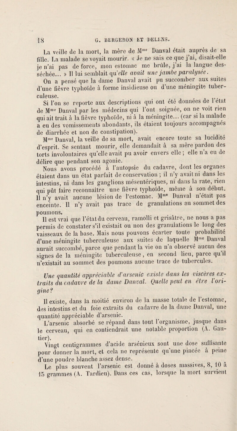 La veille de la mort, la mère de Mme Danval était auprès de sa fdle. La malade se voyait mourir <l Je ne sais ce que j’ai, disait-elle je n’ai pas de force, mon estomac me brûle, j’ai la langue des¬ séchée... » Il lui semblait quelle avait une jambe paralysée. On a pensé que la dame Danval avait pu succomber aux suites d’une fièvre typhoïde à forme insidieuse ou d’une méningite tuber¬ culeuse. f , Si l’on se reporte aux descriptions qui ont été données de 1 état de Mme Danval par les médecins qui l’ont soignée, on ne voit rien qui ait trait à la fièvre typhoïde, ni à la méningite... (car si la malade a eu des vomissements abondants, ils étaient toujours accompagnés de diarrhée et non de constipation). Mme Danval, la veille de sa mort, avait encore toute sa lucidité d’esprit. Se sentant mourir, elle demandait à sa mère pardon des torts involontaires qu’elle avait pu avoir envers elle ; elle n’a eu de délire que pendant son agonie. Nous avons procédé à l’autopsie du cadavre, dont les organes étaient dans un état parfait de conservation ; il n’y avait ni dans les intestins, ni dans les ganglions mésentériques, ni dans la rate, rien qui pût faire reconnaître une fièvre typhoïde, même à son début. Il n’y avait aucune lésion de l’estomac. Mme Danval n’était pas enceinte. Il n’y avait pas trace de granulations au sommet des poumons. Il est vrai que l’état du cerveau, ramolli et grisâtre, ne nous a pas permis de constater s’il existait ou non des granulations le long des vaisseaux de la base. Mais nous pouvons écarter toute probabilité d’une méningite tuberculeuse aux suites de laquelle Mme Danval aurait succombé, parce que pendant la vie on n a observé aucun des signes de la méningite tuberculeuse, en second lieu, parce qu’il n’existait au sommet des poumons aucune trace de tubercules. Une quantité appréciable cVarsenic existe dans les viscères, ex¬ traits du cadavre de la dame Danval. Quelle peut en êtie loii- gine ? Il existe, dans la moitié environ de la masse totale de 1 estomac, des intestins et du foie extraits du cadavre de la dame Danval, une quantité appréciable d’arsenic. L’arsenic absorbé se répand dans tout l’organisme, jusque dans le cerveau, qui en contiendrait une notable proportion (À. Gau¬ tier). Vingt centigrammes d’acide arsénieux sont une dose suffisante pour donner la mort, et cela ne représente qu’une pincée à peine d’une poudre blanche assez dense. Le plus souvent l’arsenic est donné à doses massives, 8, 10 a 15 grammes (A. Tardieu). Dans ces cas, lorsque la mort survient