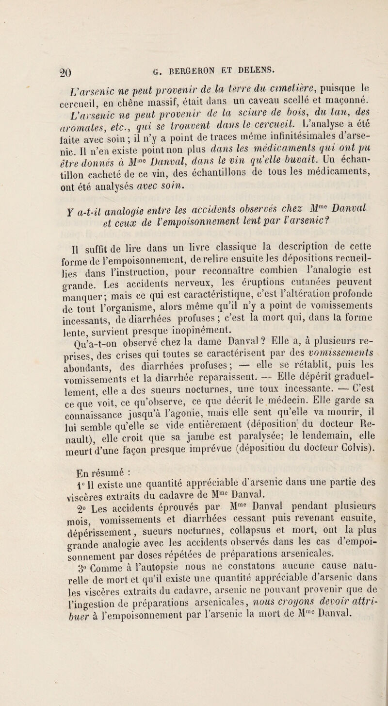 l’arsenic ne peut provenir de la terre du cimetière, puisque le cercueil, en chêne massif, était dans un caveau scellé et maçonné. L’arsenic ne peut provenir de la sciui e de bois, du tan, des aromates, etc-, Qui se trouvent dans le ce?cueil. L analyse a été faite avec’soin ; il n’y a point de traces même infinitésimales d’arse¬ nic. Il n’en existe point non plus dans les médicaments qui ont pu être donnés à Danval, dans le vin qu elle buvait. Un échan¬ tillon cacheté de ce vin, des échantillons de tous les médicaments, ont été analysés avec soin. Y a-t-il analogie entre les accidents observés chez Mme Danval et ceux de l’empoisonnement lent par l’arsenic? Il suffit de lire dans un livre classique la description de cette forme de l’empoisonnement, de relire ensuite les dépositions recueil¬ lies dans l’instruction, pour reconnaître combien l’analogie est o-rande. Les accidents nerveux, les éruptions cutanées peuvent manquer; mais ce qui est caractéristique, c’est l’altération profonde de tout l’organisme, alors même qu’il n’y a point de vomissements incessants, de diarrhées profuses ; c’est la mort qui, dans la forme lente, survient presque inopinément. Ou’a-t-on observé chez la dame Danval ? Elle a, à plusieurs re¬ prises, des crises qui toutes se caractérisent par des vomissements abondants, des diarrhées profuses; — elle se rétablit, puis les vomissements et la diarrhée reparaissent. — Elle dépérit graduel¬ lement, elle a des sueurs nocturnes, une toux incessante. — C’est ce que voit, ce qu’observe, ce que décrit le médecin. Elle garde sa connaissance jusqu’à l’agonie, mais elle sent quelle va mourir, il lui semble qu’elle se vide entièrement (déposition du docteur Re¬ nault), elle croit que sa jambe est paralysée; le lendemain, elle meurt d’une façon presque imprévue (déposition du docteur Colvis). En résumé : 1° 11 existe une quantité appréciable d’arsenic dans une partie des viscères extraits du cadavre de Mme Danval. 2° Les accidents éprouvés par Mme Danval pendant plusieurs mois vomissements et diarrhées cessant puis revenant ensuite, dépérissement, sueurs nocturnes, collapsus et mort, ont la plus grande analogie avec les accidents observés dans les cas d’empoi¬ sonnement par doses répétées de préparations arsenicales. 3° Comme à l’autopsie nous ne constatons aucune cause natu¬ relle de mort et qu’il existe une quantité appréciable d’arsenic dans les viscères extraits du cadavre, arsenic ne pouvant provenir que de l’ingestion de préparations arsenicales, nous croyons devoir attri¬ buer à l’empoisonnement par l’arsenic la mort de Mme Danval.