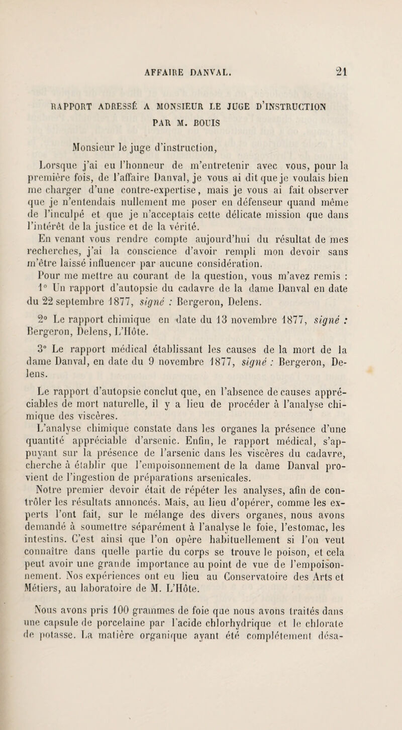 RAPPORT ADRESSÉ A MONSIEUR LE JUGE D’INSTRUCTION PAR M. BOUIS Monsieur le juge d’instruction, Lorsque j’ai eu l’honneur de m’entretenir avec vous, pour la première fois, de l’affaire Danval, je vous ai dit que je voulais bien me charger d’une contre-expertise, mais je vous ai fait observer que je n’entendais nullement me poser en défenseur quand même de l’inculpé et que je n’acceptais cette délicate mission que dans l’intérêt de la juslice et de la vérité. En venant vous rendre compte aujourd’hui du résultat de mes recherches, j’ai la conscience d’avoir rempli mon devoir sans m’être laissé influencer par aucune considération. Pour me mettre au courant de la question, vous m’avez remis : 1° Un rapport d’autopsie du cadavre de la dame Danval en date du 22 septembre 1877, signé : Bergeron, Delens. 2° Le rapport chimique en date du 13 novembre 1877, signé : Bergeron, Delens, L’Hôte. 3° Le rapport médical établissant les causes de la mort de la dame Danval, en date du 9 novembre 1877, signé : Bergeron, De¬ lens. Le rapport d’autopsie conclut que, en l’absence de causes appré¬ ciables de mort naturelle, il y a lieu de procéder à l’analyse chi¬ mique des viscères. L’analyse chimique constate dans les organes la présence d’une quantité appréciable d’arsenic. Enfin, le rapport médical, s’ap¬ puyant sur la présence de l’arsenic dans les viscères du cadavre, cherche à établir que l’empoisonnement de la dame Danval pro¬ vient de l’ingestion de préparations arsenicales. Notre premier devoir était de répéter les analyses, afin de con¬ trôler les résultats annoncés. Mais, au lieu d’opérer, comme les ex¬ perts l’ont fait, sur le mélange des divers organes, nous avons demandé à soumettre séparément à l’analyse le foie, l’estomac, les intestins. C’est ainsi que l’on opère habituellement si l’on veut connaître dans quelle partie du corps se trouve le poison, et cela peut avoir une grande importance au point de vue de l’empoison¬ nement. Nos expériences ont eu lieu au Conservatoire des Arts et Métiers, au laboratoire de M. L’Hôte. Nous avons pris 100 grammes de foie que nous avons traités dans une capsule de porcelaine par l’acide chlorhydrique et le chlorate de potasse. La matière organique ayant été complètement désa-