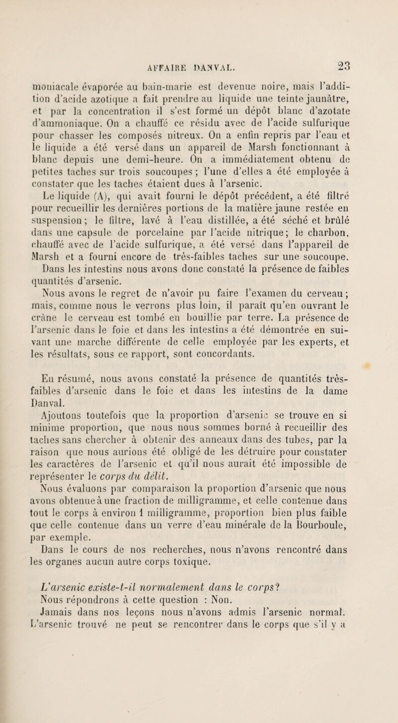 moniacale évaporée au bain-marie est devenue noire, mais l’addi¬ tion d’acide azotique a fait prendre au liquide une teinte jaunâtre, et par la concentration il s’est formé un dépôt blanc d’azotate d’ammoniaque. On a chauffé ce résidu avec de l’acide sulfurique pour chasser les composés nitreux. On a enfin repris par l’eau et le liquide a été versé dans un appareil de Marsh fonctionnant à blanc depuis une demi-heure. On a immédiatement obtenu de petites taches sur trois soucoupes ; l’une d’elles a été employée à constater que les taches étaient dues à l’arsenic. Le liquide (A), qui avait fourni le dépôt précédent, a été filtré pour recueillir les dernières portions de la matière jaune restée en suspension; le filtre, lavé à l’eau distillée, a été séché et brûlé dans une capsule de porcelaine par l’acide nitrique; le charbon, chauffé avec de l’acide sulfurique, a été versé dans l’appareil de Marsh et a fourni encore de très-faibles taches sur une soucoupe. Dans les intestins nous avons donc constaté la présence de faibles quantités d’arsenic. Nous avons le regret de n’avoir pu faire l’examen du cerveau; mais, comme nous le verrons plus loin, il paraît qu’en ouvrant le crâne le cerveau est tombé en bouillie par terre. La présence de l’arsenic dans le foie et dans les intestins a été démontrée en sui¬ vant une marche différente de celle employée par les experts, et les résultats, sous ce rapport, sont concordants. En résumé, nous avons constaté la présence de quantités très- faibles d’arsenic dans le foie et dans les intestins de la dame Dan val. Ajoutons toutefois que la proportion d’arsenic se trouve en si minime proportion, que nous nous sommes borné à recueillir des taches sans chercher à obtenir des anneaux dans des tubes, par la raison que nous aurions été obligé de les détruire pour constater les caractères de l’arsenic et qu’il nous aurait été impossible de représenter le corps du délit. Nous évaluons par comparaison la proportion d’arsenic que nous avons obtenue à une fraction de milligramme, et celle contenue dans tout le corps à environ i milligramme, proportion bien plus faible que celle contenue dans un verre d’eau minérale de la Bourboule, par exemple. Dans le cours de nos recherches, nous n’avons rencontré dans les organes aucun autre corps toxique. L’arsenic existe-t-il normalement dans le corpsl Nous répondrons à cette question : Non. Jamais dans nos leçons nous n’avons admis l’arsenic normal. L’arsenic trouvé ne peut se rencontrer dans le corps que s’il y a