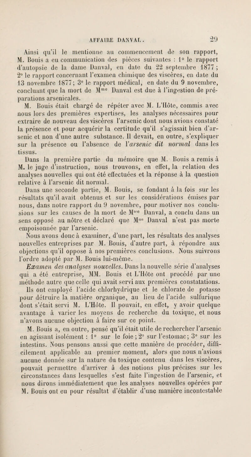 Ainsi qu’il le mentionne au commencement de son rapport, M. Bonis a eu communication des pièces suivantes : 1° le rapport d’autopsie de la dame Danval, en date du 22 septembre 1877 ; 2° le rapport concernant l’examen chimique des viscères, en date du 13 novembre 1877; 3° le rapport médical, en date du 9 novembre, concluant que la mort de M,ne Danval est due à l’ingestion de pré¬ parations arsenicales. M. Bouis était chargé de répéter avec M. L’Ilote, commis avec nous lors des premières expertises, les analyses nécessaires pour extraire de nouveau des viscères l’arsenic dont nous avions constaté la présence et pour acquérir la certitude qu’il s’agissait bien d’ar¬ senic et non d’une autre substance. Il devait, en outre, s’expliquer sur la présence ou l’absence de Y arsenic dit normal dans les tissus. Dans la première partie du mémoire que M. Bouis a remis à M. le juge d’instruction, nous trouvons, en effet, la relation des analyses nouvelles qui ont été effectuées et la réponse à la question relative à l’arsenic dit normal. Dans une seconde partie, M. Bouis, se fondant à la fois sur les résultats qu’il avait obtenus et sur les considérations émises par nous, dans notre rapport du 9 novembre, pour motiver nos conclu¬ sions sur les causes de la mort de Mme Danval, a conclu dans un sens opposé au nôtre et déclaré que Mme Danval n’est pas morte empoisonnée par l’arsenic. Nous avons donc à examiner, d’une part, les résultats des analyses nouvelles entreprises par M. Bouis, d’autre part, à répondre aux objections qu’il oppose à nos premières conclusions. Nous suivrons l’ordre adopté par M. Bouis lui-même. Examen des analyses nouvelles. Dans la nouvelle série d’analyses qui a été entreprise, MM. Bouis et L’Hôte ont procédé par une méthode autre que celle qui avait servi aux premières constatations. Ils ont employé l’acide chlorhydrique et le chlorate de potasse pour détruire la matière organique, au lieu de l’acide sulfurique dont s’était servi M. L’Hôte. Il pouvait, en effet, y avoir quelque avantage à varier les moyens de recherche du toxique, et nous n’avons aucune objection à faire sur ce point. M. Bouis a, en outre, pensé qu’il était utile de rechercher l’arsenic en agissant isolément : 1° sur le foie ; 2° sur l’estomac; 3° sur ies intestins. Nous pensons aussi que cette manière de procéder, diffi¬ cilement applicable au premier moment, alors que nous n’avions aucune donnée sur la nature du toxique contenu dans les viscères, pouvait permettre d’arriver à des notions plus précises sur les circonstances dans lesquelles s’est faite l’ingestion de l’arsenic, et nous dirons immédiatement que les analyses nouvelles opérées par M. Bouis ont eu pour résultat d’établir d’une manière incontestable