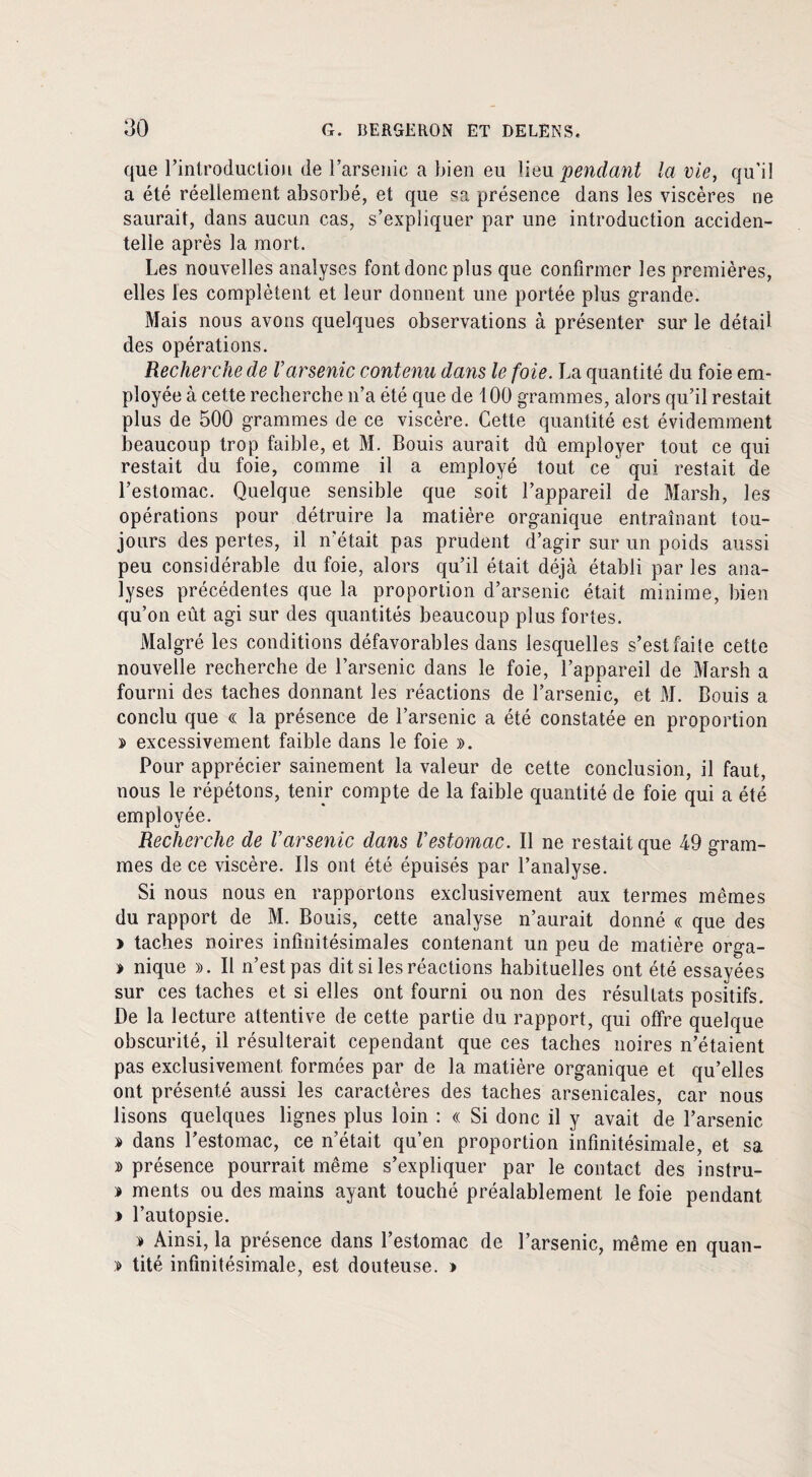 que l’inlroduclion de l’arsenic a bien eu lieu pendant la vie, qu’il a été réellement absorbé, et que sa présence dans les viscères ne saurait, dans aucun cas, s’expliquer par une introduction acciden¬ telle après la mort. Les nouvelles analyses font donc plus que confirmer les premières, elles les complètent et leur donnent une portée plus grande. Mais nous avons quelques observations à présenter sur le détail des opérations. Recherche de Varsenic contenu dans le foie. La quantité du foie em¬ ployée à cette recherche n’a été que de 100 grammes, alors qu’il restait plus de 500 grammes de ce viscère. Cette quantité est évidemment beaucoup trop faible, et M. Bouis aurait dû employer tout ce qui restait du foie, comme il a employé tout ce  qui restait de l’estomac. Quelque sensible que soit l’appareil de Marsh, les opérations pour détruire la matière organique entraînant tou¬ jours des pertes, il n’était pas prudent d’agir sur un poids aussi peu considérable du foie, alors qu’il était déjà établi par les ana¬ lyses précédentes que la proportion d’arsenic était minime, bien qu’on eût agi sur des quantités beaucoup plus fortes. Malgré les conditions défavorables dans lesquelles s’est faite cette nouvelle recherche de l’arsenic dans le foie, l’appareil de Marsh a fourni des taches donnant les réactions de l’arsenic, et M. Bouis a conclu que « la présence de l’arsenic a été constatée en proportion » excessivement faible dans le foie ». Pour apprécier sainement la valeur de cette conclusion, il faut, nous le répétons, tenir compte de la faible quantité de foie qui a été employée. Recherche de Varsenic dans Vestomac. Il ne restait que 49 gram¬ mes de ce viscère. Ils ont été épuisés par l’analyse. Si nous nous en rapportons exclusivement aux termes mêmes du rapport de M. Bouis, cette analyse n’aurait donné « que des > taches noires infinitésimales contenant un peu de matière orga- » nique ». Il n’est pas dit si les réactions habituelles ont été essayées sur ces taches et si elles ont fourni ou non des résultats positifs. De la lecture attentive de cette partie du rapport, qui offre quelque obscurité, il résulterait cependant que ces taches noires n’étaient pas exclusivement formées par de la matière organique et qu’elles ont présenté aussi les caractères des taches arsenicales, car nous lisons quelques lignes plus loin : « Si donc il y avait de l’arsenic » dans l’estomac, ce n’était qu’en proportion infinitésimale, et sa » présence pourrait même s’expliquer par le contact des instru- » ments ou des mains ayant touché préalablement le foie pendant » l’autopsie. » Ainsi, la présence dans l’estomac de l’arsenic, même en quan- » tité infinitésimale, est douteuse. »