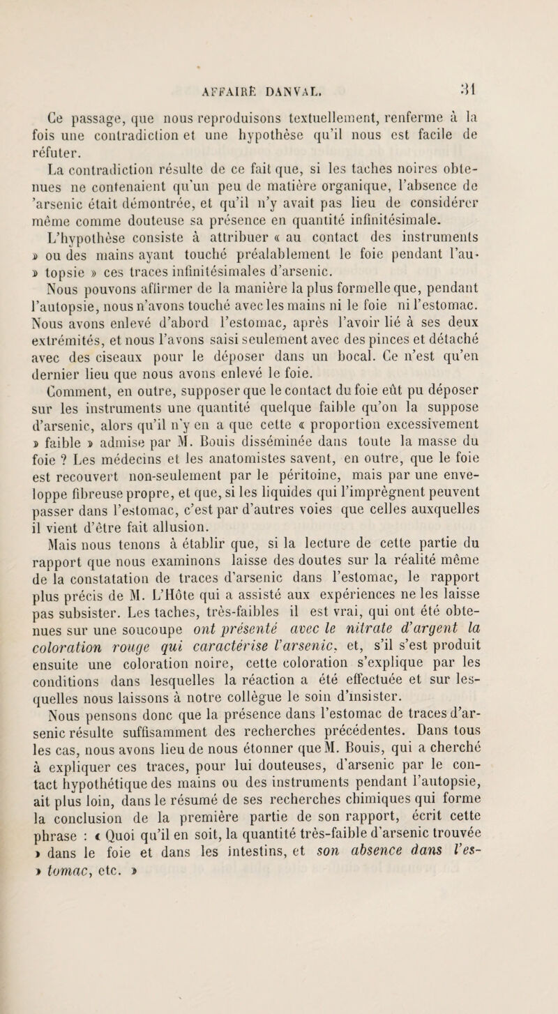 Ce passage, que nous reproduisons textuellement, renferme à la fois une contradiction et une hypothèse qu’il nous est facile de réfuter. La contradiction résulte de ce fait que, si les taches noires obte¬ nues ne contenaient qu’un peu de matière organique, l’absence de ’arsenic était démontrée, et qu’il n’y avait pas lieu de considérer même comme douteuse sa présence en quantité infinitésimale. L’hypothèse consiste à attribuer « au contact des instruments i> ou des mains ayant touché préalablement le foie pendant l’au* » topsie » ces traces infinitésimales d’arsenic. Nous pouvons affirmer de la manière la plus formelle que, pendant l’autopsie, nous n’avons touché avec les mains ni le foie ni l’estomac. Nous avons enlevé d’abord l’estomac, après l’avoir lié à ses deux extrémités, et nous l’avons saisi seulement avec des pinces et détaché avec des ciseaux pour le déposer dans un bocal. Ce n’est qu’en dernier lieu que nous avons enlevé le foie. Comment, en outre, supposer que le contact du foie eût pu déposer sur les instruments une quantité quelque faible qu’on la suppose d’arsenic, alors qu’il n'y en a que cette « proportion excessivement d faible n> admise par M. Bouis disséminée dans toute la masse du foie ? Les médecins et les anatomistes savent, en outre, que le foie est recouvert non-seulement par le péritoine, mais par une enve¬ loppe fibreuse propre, et que, si les liquides qui l’imprègnent peuvent passer dans l’estomac, c’est par d’autres voies que celles auxquelles il vient d’être fait allusion. Mais nous tenons à établir que, si la lecture de cette partie du rapport que nous examinons laisse des doutes sur la réalité même de la constatation de traces d’arsenic dans l’estomac, le rapport plus précis de M. L’Hôte qui a assisté aux expériences ne les laisse pas subsister. Les taches, très-faibles il est vrai, qui ont été obte¬ nues sur une soucoupe ont présenté avec le nitrate d’argent la coloration rouge qui caractérise l'arsenic, et, s’il s’est produit ensuite une coloration noire, cette coloration s’explique par les conditions dans lesquelles la réaction a été effectuée et sur les¬ quelles nous laissons à notre collègue le soin d’insister. Nous pensons donc que la présence dans l’estomac de traces d’ar¬ senic résulte suffisamment des recherches précédentes. Dans tous les cas, nous avons lieu de nous étonner queM. Bouis, qui a cherché à expliquer ces traces, pour lui douteuses, d’arsenic par le con¬ tact hypothétique des mains ou des instruments pendant l’autopsie, ait plus loin, dans le résumé de ses recherches chimiques qui forme la conclusion de la première partie de son rapport, écrit cette phrase : c Quoi qu’il en soit, la quantité très-faible d’arsenic trouvée > dans le foie et dans les intestins, et son absence dans l’es- > tomac, etc. s
