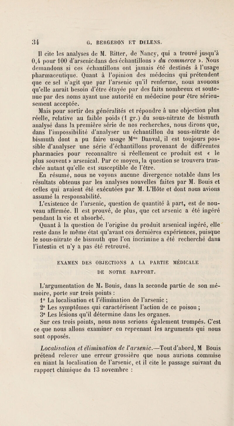 Il cite les analyses de M. Ritter, de Nancy, qui a trouvé jusqu’à 0,4 pour 100 d’arsenicdans des échantillons » du commerce ». Nous demandons si ces échantillons ont jamais été destinés à l’usage pharmaceutique. Quant à l’opinion des médecins qui prétendent que ce sel n’agit que par l’arsenic qu’il renferme, nous avouons qu’elle aurait besoin d’être étayée par des faits nombreux et soute¬ nue par des noms ayant une autorité en médecine pour être sérieu¬ sement acceptée. Mais pour sortir des généralités et répondre à une objection plus réelle, relative au faible poids (1 gr.) du sous-nitrate de bismuth analysé dans la première série de nos recherches, nous dirons que, dans l’impossibilité d’analyser un échantillon du sous-nitrate de bismuth dont a pu faire usage Mme Danval, il est toujours pos¬ sible d’analyser une série d’échantillons provenant de differentes pharmacies pour reconnaître si réellement ce produit est « le plus souvent » arsenical. Par ce moyen, la question se trouvera tran¬ chée autant qu’elle est susceptible de l’être. En résumé, nous ne voyons aucune divergence notable dans les résultats obtenus par les analyses nouvelles faites par M. Rouis et celles qui avaient été exécutées par M. L’Hôte et dont nous avions assumé la responsabilité. L’existence de l’arsenic, question de quantité à part, est de nou¬ veau affirmée. 11 est prouvé, de plus, que cet arsenic a été ingéré pendant la vie et absorbé. Quant à la question de l’origine du produit arsenical ingéré, elle reste dans le même état qu’avant ces dernières expériences, puisque le sous-nitrate de bismuth que l’on incrimine a été recherché dans l’intestin et n’y a pas été retrouvé. EXAMEN DES OBJECTIONS A LA PARTIE MÉDICALE DE NOTRE RAPPORT. L’argumentation de M. Bouis, dans la seconde partie de son mé¬ moire, porte sur trois points : 1° La localisation et l’élimination de l’arsenic ; 2° Les symptômes qui caractérisent l’action de ce poison ; 3° Les lésions qu’il détermine dans les organes. Sur ces trois points, nous nous serions également trompés. C’est ce que nous allons examiner en reprenant les arguments qui nous sont opposés. Localisation et élimination de Varsenic.—Tout d’abord, M Bouis prétend relever une erreur grossière que nous aurions commise en niant la localisation de l’arsenic, et il cite le passage suivant du rapport chimique du 13 novembre :