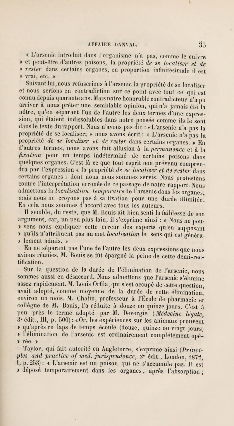 « L’arsenic introduit dans l’organisme n’a pas, comme le cuivre » et peut-être d’autres poisons, la propriété de se localiser et de » rester dans certains organes, en proportion infinitésimale il est » vrai, etc. » Suivant lui,nous refuserions à l'arsenic la propriété de se localiser et nous serions en contradiction sur ce point avec tout ce qui est connu depuis quarante ans. Mais notre honorable contradicteur n’a pu arriver à nous prêter une semblable opinion, qui n’a jamais été la nôtre, qu’en séparant l’un de l’autre les deux termes d’une expres¬ sion, qui étaient indissolubles dans notre pensée comme ils le sont dans le texte du rapport. Nous n’avons pas dit : «L’arsenic n’a pas la propriété de se localiser; » nous avons écrit : « L’arsenic n’a pas la propriété de se localiser et de rester dans certains organes. » En d’autres termes, nous avons fait allusion à la permanence et à la fixation pour un temps indéterminé de certains poisons dans quelques organes. C’est là ce que tout esprit non prévenu compren¬ dra par l’expression « la propriété de se localiser et de rester dans certains organes » dont nous nous sommes servis. Nous protestons contre l’interprétation erronée de ce passage de notre rapport. Nous admettons la localisation temporaire de l’arsenic dans les organes mais nous ne croyons pas à sa fixation pour une durée illimitée. En cela nous sommes d’accord avec tous les auteurs. Il semble, du reste, que M. Bouis ait bien senti la faiblesse de son argument, car, un peu plus loin, il s’exprime ainsi : « Nous ne pou- > vons nous expliquer cette erreur des experts qu’en supposant > qu’ils n’attribuent pas au mot localisation le sens qui est généra- lement admis. » En ne séparant pas l’une de l’autre les deux expressions que nous avions réunies, M. Bouis se fût épargné la peine de cette demi-rec¬ tification. Sur la question de la durée de l’élimination de l’arsenic, nous sommes aussi en désaccord. Nous admettons que l’arsenic s’élimine assez rapidement. M. Louis Orfila, qui s’est occupé de cette question, avait adopté, comme moyenne de la durée de cette élimination, environ un mois. M. Chatin, professeur à l’École de pharmacie et collègue de M. Bouis, l’a réduite à douze ou quinze jours. C’est à peu près le terme adopté par M. Devergie (Médecine légale, 3* édit., III, p. 500) : «Or, les expériences sur les animaux prouvent > qu’après ce laps de temps écoulé (douze, quinze ou vingt jours) î l’élimination de l’arsenic est ordinairement complètement opé- > rée. » Taylor, qui fait autorité en Angleterre, s’exprime ainsi (Princi- pies and practice of med. jurisprudence, 2* édit., London, 1872, I, p. 253) : « L’arsenic est un poison qui ne s’accumule pas. Il est » déposé temporairement dans les organes, après l’absorption ;